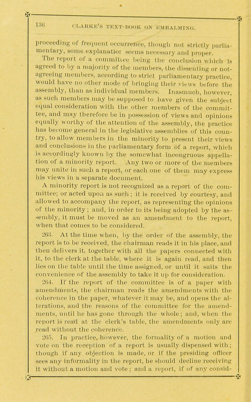 proceeding of frequenl occurrence, though not strictly parlia- mentary, some explanatioi scons necessary and proper. The report of a committee being the conclusion which fs agreed to by a majority of the members, the dissenting or not- agreeing members, according to strict parliamentary practice, would have no other mode of bringing their views before the assembly, than as individual members. Inasmuch, however, as such members may be supposed to have given the subject equal consideration with the other members of the commit- tee, and may therefore be in possession of views and opinions equally worthy of the attention of the assembly, the practice has become general in the legislative assemblies of this coun- try, to allow members in the minority to present their views and conclusions in the parliamentary form of a report, which is accordingly known by the somewhat incongruous appella- tion of a minority report. Any two or more of the members may unite in such a report, or each one of them may express his views in a separate document. A minority report is not recognized as a report of the com- mittee; or acted upon as such ; it is received by courtesy, and allowed to accompany the report, as representing the opinions of the minority ; and, in order to its being adopted by the as- sembly, it must be moved as an amendment to the report, when that comes to be considered. 268. At the time when, by the order of the assembly, the report is to be received, the chairman reads it in his place, and then delivers it, together with all the papers connected with it, to the clerk at the table, where it is again read, and then lies on the table until the time assigned, or until it suits the convenience of the assembly to take it up for consideration. 264. If the report of the committee is of a paper with amendments, the chairman reads the amendments with the coherence in the paper, whatever it may be, and opens the al- terations, and the reasons of the committee for the amend- ments, until he has gone through the whole; and, when the report is read at the clerk's table, the amendments only are read without the coherence. 265. In practice, however, the formality of a motion and vote on the reception of a report is usually dispensed with; though if any objection is made, or if the presiding officer sees any informality in the report, he should decline receiving it without a motion and vote ; and a report, if of any consid-