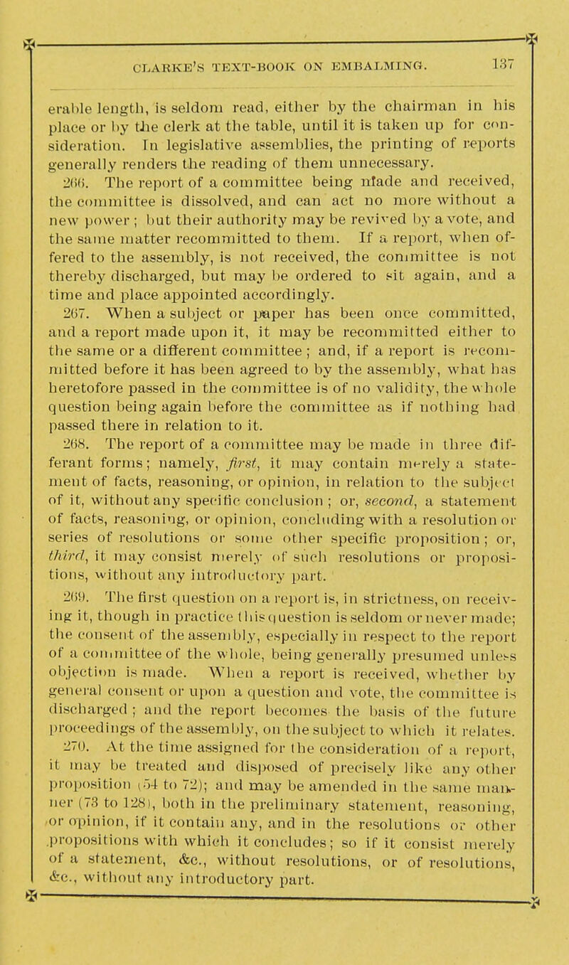 erable length,Is seldom read, either by the chairman in his place or by the clerk at the table, until it is taken up for con- sideration. In legislative assemblies, the printing of reports generally renders the reading of them unnecessary. 2(>K. The report of a committee being nfade and received, the committee is dissolved, and can act no more without a new power ; but their authority may be revived by a vote, and the same matter recommitted to them. If a report, when of- fered to the assembly, is not received, the committee is not thereby discharged, but may be ordered to sit again, and a time and place appointed accordingly. 267. When a subject or paper has been once committed, and a report made upon it, it may be recommitted either to tbe same or a different committee ; and, if a report is recom- mitted before it has been agreed to by the assembly, what has heretofore passed in the committee is of no validity, the whole question being again before the committee as if nothing had passed there in relation to it. 268. The report of a committee may be made in three dif- ferant forms; namely, first, it may contain merely a state- ment of facts, reasoning, or opinion, in relation to tlie subjecl of it, without any specific conclusion ; or, second, a statement of facts, reasoning, or opinion, concluding with a resolution or series of resolutions or some other specific proposition ; or, third, it may consist merely of such resolutions or proposi- tions, without any introductory part. 269. The first question on a report is, in strictness, on receiv- ing it, though in practice thisquestion is seldom or never made; the consent of the assembly, especially in respect to the report of a committee of the whole, being generally presumed unless objection is made. When a report is received, whether l>y general consent or upon a question and vote, the committee is discharged ; and the report becomes the basis of the future proceedings of the assembly, on the subject to which it relates. ^70. At the time assigned for the consideration of a report, it may be treated and disposed of precisely like any other proposition (.54 to 72); and may be amended in the same man- ner (73 to 128), both in the preliminary statement, reasoning, or opinion, if it contain any, and in the resolutions or oilier .propositions with which it concludes; so if it consist merely of a statement, &c, without resolutions, or of resolutions, &c, without any introductory part.