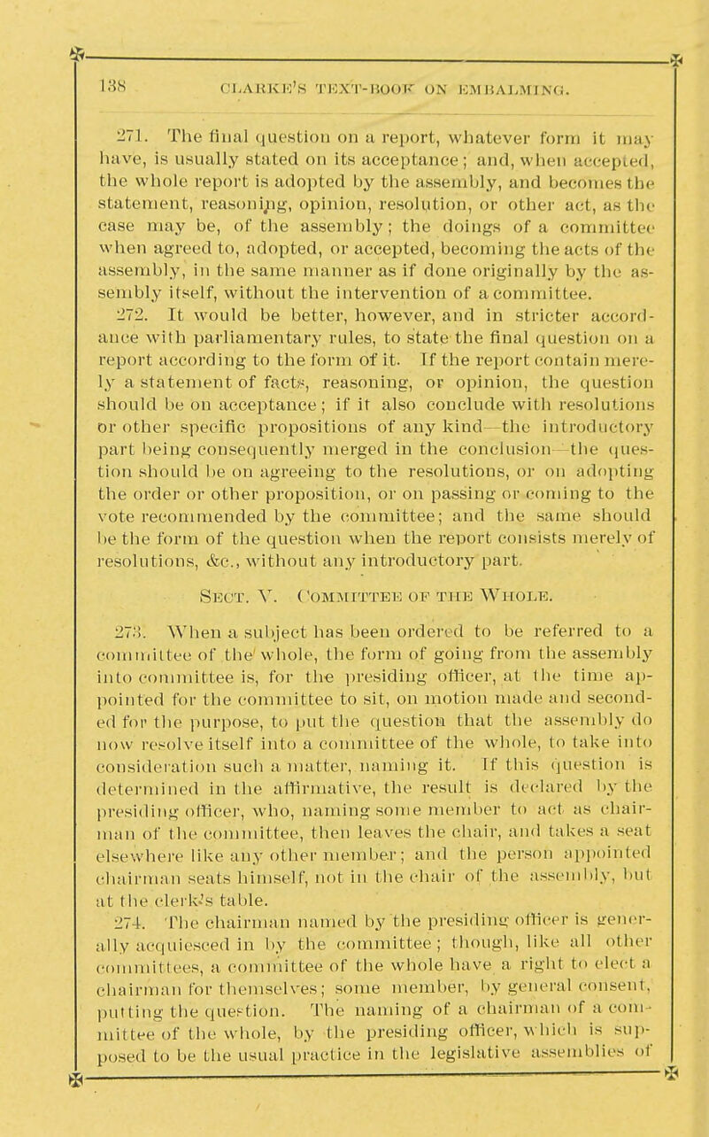 271. The final question on a report, whatever form it may have, is usually stated on its acceptance; and, wlien accepted, the whole report is adopted by the assembly, and beco'mes tbe statement, reasoning, opinion, resolution, or other act, as the case may be, of the assembly; the doings of a committee when agreed to, adopted, or accepted, becoming the acts of the assembly, in the same manner as if done originally by the as- sembly itself, without the intervention of a committee. 272. It would be better, however, and in stricter accord- ance with parliamentary rules, to state the final question on a report according to the form of it. If the report contain mere- ly a statement of fact;1-, reasoning, or opinion, the question should be on acceptance; if it also conclude with resolutions or other specific propositions of any kind—the introductory part being consequently merged in the conclusion -the ques- tion should he on agreeing to the resolutions, or on adopting the order or other proposition, or on passing or coming to the vote recommended by the committee; and the same should be the form of the question when the report consists merely of resolutions, &o., without any introductory part. Sect. V. Committee of the Whole. 27.'!. When a subject has been ordered to be referred to a committee of the whole, the form of going from the assembly into committee is, for the presiding officer, at the time ap- pointed for the committee to sit, on motion made and second- ed for the purpose, to put the question that the assembly do now resolve itself into a committee of the whole, to take into consideration such a matter, naming it. If this question is determined in the affirmative, the result is declared by the presiding officer, who, naming some member to act as chair- man of the committee, then leaves the chair, and takes a seat elsewhere like any other member; and the person appointed chairman seats himself, not in the chair of the assembly, but at t be elerk-'s table. 274. Tbe chairman named by the presiding officer is gener- ally acquiesced in by the committee ; though, like all other committees, a committee of the whole have a right to elect a chairman for themselves; some member, by general consent, putting the question. The naming of a chairman of a com ruittee of the whole, by the presiding officer, which is sup- posed to be the usual practice in the legislative assemblies of