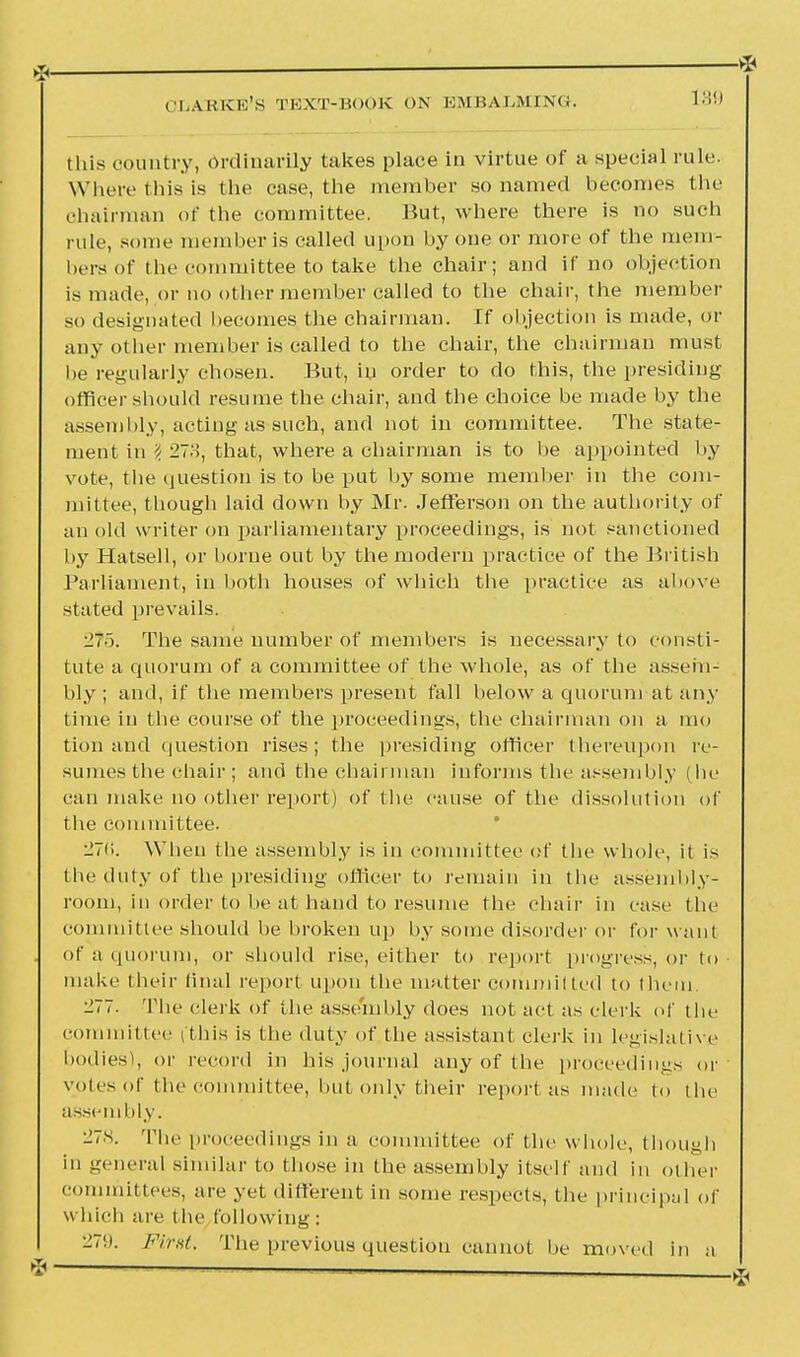 this country, ordinarily takes place in virtue of a special rule. Where this is the case, the member so named becomes the chairman of the committee. But, where there is no such rule, some member is called upon by one or more of the mem- bers of tlie committee to take the chair; and if no objection is made, or no other member called to the chair, the member so designated becomes the chairman. If objection is made, or any other member is called to the chair, the chairman must be regularly chosen. But, in order to do this, the presiding officer should resume the chair, and the choice be made by the assembly, acting as such, and not in committee. The state- ment in I 278, that, where a chairman is to be appointed by vote, the question is to be put by some member in the com- mittee, though laid down by Mr. Jefferson on the authority of an old writer on parliamentary proceedings, is not sanctioned by Hatsell, or borne out by the modern practice of the British Parliament, in both houses of which the practice as above stated prevails. •27'). The same number of members is necessary to consti- tute a quorum of a committee of the whole, as of the assem- bly ; and, if the members present fall below a quorum at any time in the course of the proceedings, the chairman on a mo tion and question rises; the presiding officer thereupon re- sumes the chair; and the chairman informs the assembly (lie can make no other report) of the cause of the dissolution of the committee. 27(i. When the assembly is in committee of the whole, it is the duty of the presiding officer to remain in the assembly- room, in order to be at hand to resume the chair in case the committee should be broken up by some disorder or for want of a quorum, or should rise, either to report progress, or to make their final report upon the matter committed to them. 277. The clerk of the assembly does not act as clerk of the committee (this is the duty of the assistant clerk in legislative bodies), or record in his journal any of the proceedings or votes of the committee, but only their report as made to the assembly. 278. The proceedings in a committee of (he whole, though in general similar to those in the assembly itself and in other committees, are yet different in some respects, the principal of which are the following: 279. First. The previous question cannot be moved in a