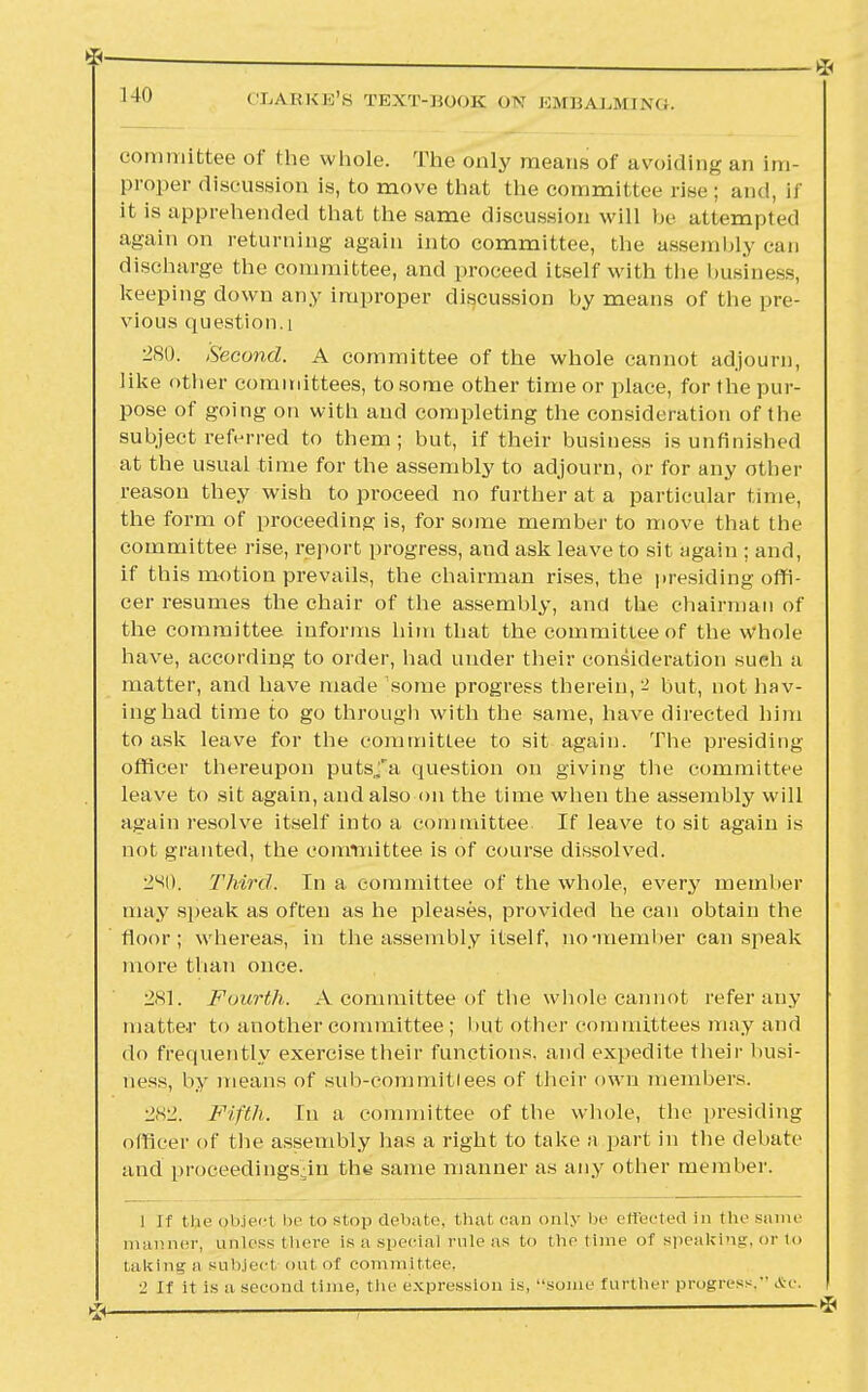 . * 140 CLARKE'S TEXT-BOOK ON EMBALMING. committee of the whole. The only means of avoiding an im- proper discussion is, to move that the committee rise ; and, if it is apprehended that the same discussion will be attempted again on returning again into committee, the assembly can discharge the committee, and proceed itself with the business, keeping down any improper discussion by means of the pre- vious question. i 280. Second. A committee of the whole cannot adjourn, like other committees, to some other time or place, for the pur- pose of going on with and completing the consideration of the subject referred to them; but, if their business is unfinished at the usual time for the assembly to adjourn, or for any other reason they wish to proceed no further at a particular time, the form of proceeding is, for some member to move that the committee rise, report progress, and ask leave to sit again ; and, if this motion prevails, the chairman rises, the presiding offi- cer resumes the chair of the assembly, and the chairman of the committee informs him that the committee of the whole have, according to order, had under their consideration such a matter, and have made some progress therein, '± but, not hav- ing had time to go through with the same, have directed him to ask leave for the committee to sit again. The presiding officer thereupon puts/a question on giving the committee leave to sit again, and also on the time when the assembly will again resolve itself into a committee. If leave to sit again is not granted, the committee is of course dissolved. Third. In a committee of the whole, every member may speak as often as he pleases, provided he can obtain the floor; whereas, in the assembly itself, no •member can speak more than once. 281. Fourth. A committee of the whole cannot refer any matter to another committee ; but other committees may and do frequently exercise their functions, and expedite their busi- ness, by means of sub-committees of their own members. •2S± Fifth. In a committee of the whole, the presiding officer of the assembly has a right to take a part in the debate and proceedingsdn the same manner as any other member. I If the object i»' to stop debate, thai can only !><■ effected in the same manner, unless there Is a special rule as to the time of speaking, or to taking a subject Out of committee, ■' if it is a second time, the expression is, some further progress. <£c. % 1 *