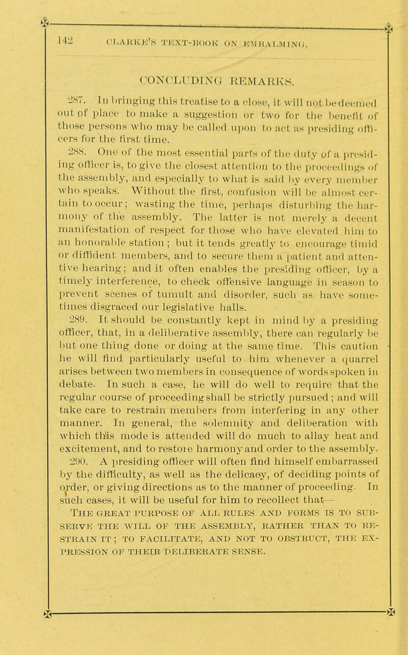 CONCLUDING REMARKS. 287. In bringing (his treatise to a dose, it will not bedeemed out of place to make a suggestion or two for the benefit of those persons who may be called upon to act as presiding offi- cers for the first time. 288. One of the most essential parts of the duty pf n presid- ing officer is, to give the closest attention to the proceedings of the assembly, and especially to what is said by every member who speaks. Without the first, confusion will he almost cer- tain to occur; wasting the time, perhaps disturbing the har- mony of the assembly. The latter is not merely a decent manifestation of respect for those who have elevated him to an honorable station ; but it tends greatly to encourage timid or diffident members, and to secure them a patient and atten- tive hearing; audit often enables the presiding officer, by a timely interference, to check offensive language in season to prevent scenes of tumult and disorder, such as have some- times disgraced our legislative halls. 289. It should be constantly kept in mind by a presiding officer, that, in a deliberative assemhly, there can regularly he but one thing done or doing at the same time. This caution he will find particularly useful to him whenever a quarrel arises between two members in consequence of words spoken in debate. In such a case, he will do well to require that the regular course of proceeding shall be strictly pursued ; and will take care to restrain members from interfering in any other manner. In general, the solemnity and deliberation with which this mode is attended will do much to allay heat and excitement, and to restore harmony and order to the assembly. 290. A presiding officer will often find himself embarrassed by the difficulty, as well as the delicaoy, of deciding points of order, or giving directions as to the manner of proceeding. In such cases, it will be useful for him to recollect that— The great purpose of all rules and forms is to sub- serve THE WILL OF THE ASSEMBLY, RATHER THAN TO RE- STRAIN IT; TO FACILITATE, AND NOT TO OBSTRUCT, THE EX- PRESSION OF THEIR DELIBERATE SENSE.