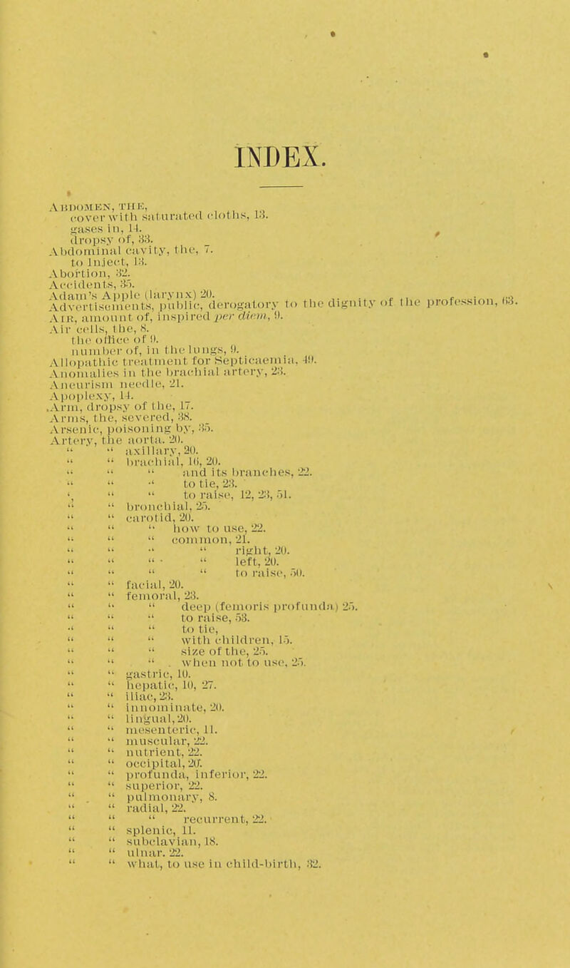 « INDEX. ABDOMEN, THE, cover with saturated cloths, 13. gases in, 14. , dropsy of, 33. Abdominal cavity, the, <• to inject, 18. Abortion, Accidents, 35. Adver't1stm^nts,%'uW the dignity of the profession, (i3. Vir, amount of, inspired per diem, i). Air .-ells, the 8. t he office of!». number of, in flu- lungs,!). AI Input hie treatment far Septicaemia, IS). a nomalies in the brachial artery, 23. Aneurism needle, 21. A poplexy, 11. \ rm, dropsy of the, l i. Arms, tiif. severed, 38. Arsenic, poisoning by, 35. A rtery, t he aorta. 2(). •' axillary, 20. •• brachial, l(i, 20. »   and its branches, 22.   •' to tie, 23. •   to raise, 12, 28,51. •■ bronchial, '-.i.  carotid, 20.   how to use, 22.    com limn, 21.  •'  right. 20. »   • .  left, 20. »    to raise, 50. facial, 20.   femoral, 23.  '•  deep (femorls profunda) 25.   •' to raise, 53. •'   to tie,    with children, 15.    size of the, 25.    . when not to use, 25.   gastric, lo. •• hepatic, 10, 27.  iliac, 23.  innominate, 20.   lingual,20.   mesenteric, 11. ,  muscular, 'SI.  nutrient, 22. occipital, 20. ■• profunda, i a ferior, 22.   superior, 22.  pulmonary, 8.  '  radial, 22.    recurrent, 22.   splenic, 11.   subclavian, is.  ulnar. 22. •' what, to use in child-birth, 32.