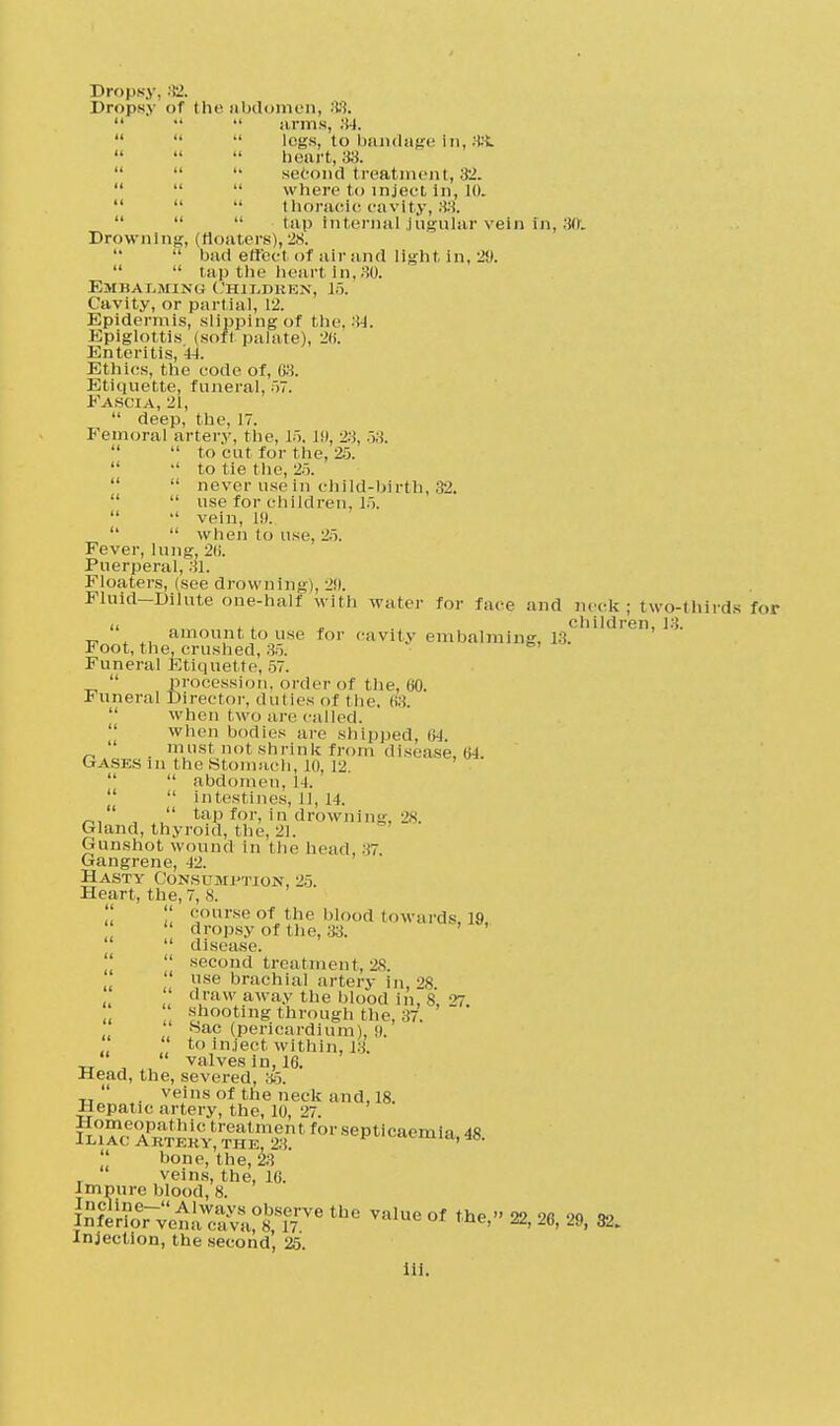 Dropsy, 32. Dropsy of the abdomen, 88.    arms, 84.  ••  logs, to bandage in, 8&    heart, 33.    second treatment, 32.    where to inject In, 10.    thoracic cavity, 88.    tap Internal jugular vein In, 3ft. Drowning, (floaters), 28.   bad effect of air and light in, 29.   tap the heart In,,30. Embalming Children, J5. Cavity, or partial, 12. Epidermis, slipping of the, 34. Epiglottis (soft palate), 26. Enteritis, 44. Ethics, the code of, 63. Etiquette, funeral, 57. Fascia, 21,  deep, the, 17. Femoral artery, the, 15. 19, 23, 53.   to cut for the, 25.  •' to tie the, 25.   never use in child-birth, 32.   use for children, 15.   vein, 19.   when to use, 25. Fever, lung, 2ii. Puerperal, 31. Floaters, (see drowning), 29. Fluid-Dilute one-half with water for face and neck; two-thirds for u j, children, 13. amount to use for cavity embalming, 13. Foot, the, crushed, 35. Funeral Etiquette, 57.  procession, order of the, 60. funeral Director, duties of the. i;:;  when two are called. when bodies are shipped, 64. _, . mnst not shrink from disease, 64. Gasesm the Stomach, to. 12,   abdomen, 14.   intestines, 11, 14. /-,, ,, taP for, in drowning, 28. Gland, thyroid, the, 21. Gunshot wound in the head, 37. Gangrene, 12. Hasty Consumption, 25. Heart, the, 7, 8.   course of the blood towards, 19,  dropsy of the, 33.  disease.  second treatment, 2.S.  use brachial artery In, 28  draw away the blood in, 8, 27. shooting through the, 37.  >Sac (pericardium), (I. to inject within, J.i.   valves in, 16. Head, the, severed, 35.  veins of the neck and, 18. Hepatic, artery, the, 10, 27. ^SH^,T„^:iirtfoi'sop,iciu'ii'ia-48- bone, the, 23 veins, the, 16. Impure blood, 8. Inf^ru^^0^6 thG ValUe of the> ^ 26, 29, 32. Injection, the second', 25.