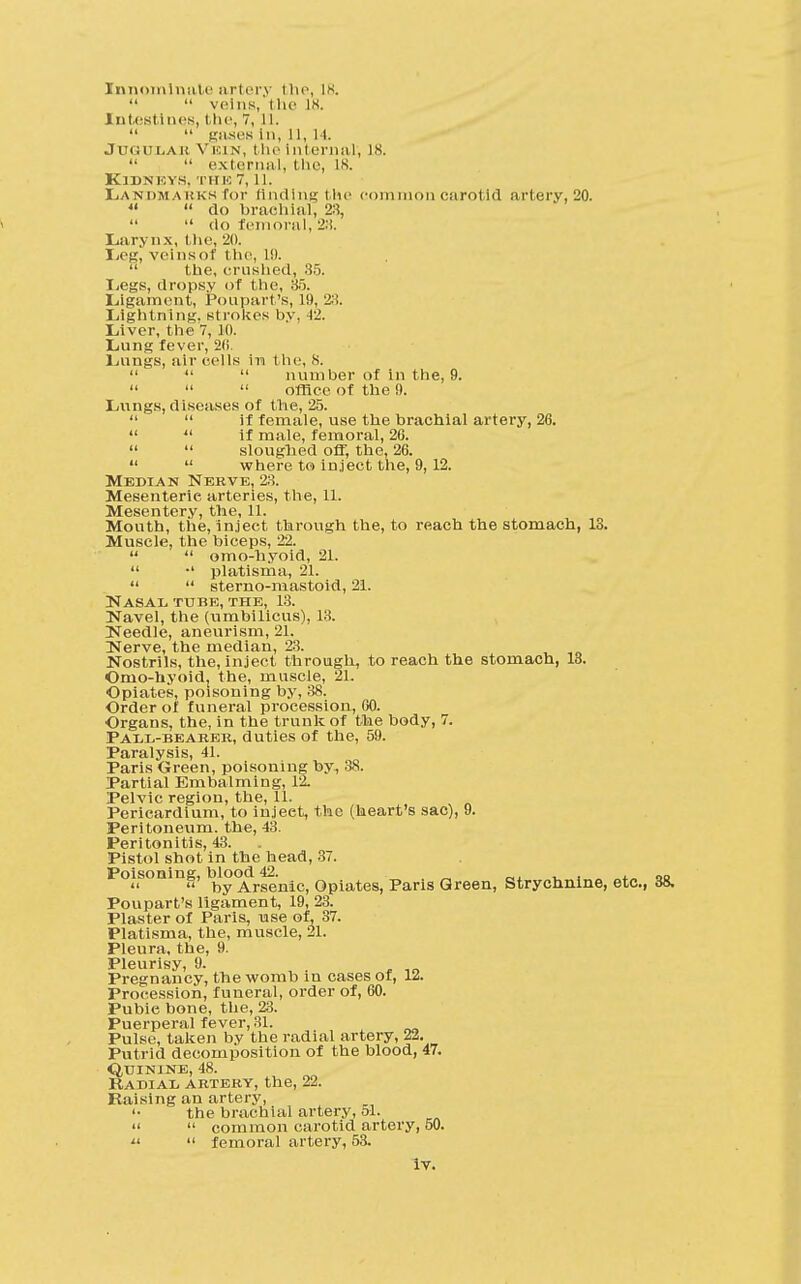  veins, the L8. Intestines, the, 7, 11.  gases In, 11, 14. Jtjgudah Vein, the Internal', 18.   external, the, 18. Kjdn eys, the 7,11. Landmarks for finding the common carotid artery, 20. «  do brachial, 2:!,   do femoral, 2:i. Larynx, the, 20. Leg, veinsof 1 he, L9.  the, crushed, 35. Legs, dropsy of the, 85. Ligament, Poupart's, 19, 28. Lightning, strokes by, -12. Liver, the 7, 10. Lung fever, 20. Lungs, air cells in the, X.    number of in the, 9.    office of the 0. Lungs, diseases of the, 25.   if female, use the brachial artery, 26.   if male, femoral, 20.   sloughed off, the, 26.   where to inject the, 9,12. Median Nerve, 23. Mesenteric arteries, the, 11. Mesentery, the, 11. Mouth, the, Inject through the, to reach the stomach, 13. Muscle, the biceps, 22.   omo-hyoid, 21.  •' platisma, 21.   sterno-mastoid, 21. Nasal tube, the, 13. Navel, the (umbilicus), 13. Needle, aneurism, 21. INcrvc ttiG nicciiEiQ 23. Nostrils, the, inject through, to reach the stomach, 13. Omo-hyoidj the, muscle, 21. Opiates, poisoning by, 38. Order of funeral procession, 60. Organs, the, in the trunk of the body, 7. Pall-beaeer, duties of the, 59. Paralysis, 41. Paris Green, poisoning by, 38. Partial Embalming, 12. Pelvic region, the, 11. Pericardium, to injeet, the (heart's sac), 9. Peritoneum, the, 43. Peritonitis, 43. Pistol shot in the head, 37. Poisoning, blood 42. .  by Arsenic, Opiates, Paris Green, Strychnine, etc., Poupart's ligament, 19, 23. Plaster of Paris, use of, 37. Platisma, the, muscle, 21. Pleura, the, 9. Pleurisy, 9. Pregnancy, the womb in cases of, 12. Procession, funeral, order of, 60. Pubie bone, the, 23. Puerperal fever, 31. Pulse, taken by the radial artery, 22. Putrid decomposition of the blood, 47. Quinine, 48. Radial artery, the, 22. Raising an artery, '• the brachial artery, 51.   common carotid artery, 50.   femoral artery, 53. iv.