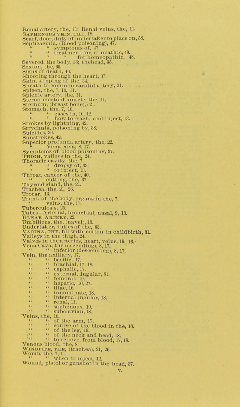 Saphenous vein, the, 18. Scarf, door, duty of undertaker to place on, 58. Septicaemia, (Blood poisoning), 47.   symptoms of, 47.   treatment for, allopathic, 49.    for homeopathic, 48. Severed, the body, thehead, 35. Sexton, the, 60. Signs of death, 46. .Shooting through the heart, 37. Skin, .slipping of the, 34. Sheath to common carotid artery, 21. Spleen, the, 7, 10, 11. Splenic artery, the, 11. Sterno-mastoid muscle, the, 41, Sternum, (breast bone),) 21. Stomach, the, 7, 10.   gases in, 10, 12.   how to reach, and inject, 13. Strokes by lightning, 42. Strychnia, poisoning by, 38. Suicides, 36. Sunstrokes, 42. Superior profunda artery, the, 22.  Vena cava, 8,17. Symptoms of blood poisoning, 37. 'Thigh, valleys in the, 24. Thoracic cavity, the, 7.   dropsy of, .;.!.   to inject, 13. Throat, cancer of the, 40.  cutting, the, 37. Thyroid gland, the, 21. Trachea, the, 21, 26. Trocar, 13. Trunk of the body, organs in the, 7.  veins, the, 17. Tuberculosis, 25. Tubes—Arterial, bronchial, nasal, 9, 13. Ulnar Artery, 22. Umbilicus, the, (navel). 13. Undertaker, duties of the, 63. Vagina, the, fill with cotton in childbirth, 3L Valleys in the thigh, 24. • Valves in the arteries, heart, veins, 19, 16.- Vena Cava, the (ascending), 8, 17.   inferior (descending), 8,17. Vein, the axillary, 17.   basilic, 17.  brachial, 17, 18.   cephalic, 17. ■  external, jugular, 81.   femoral, 19.   hepatic, 10, 27.   iliac, 16.   innominate, 18.   internal jugular, 18.   renal, 11.   saphenous, 19.   subclavian, 18. Veins, the, 16.   of the arm, 17.   course of the blood in the, 16.   of the leg, 19.   of the neck and head, 18.  to relieve, from blood, 17,18. Venous blood, the, 8. Windpipe, the, (trachea), 21, 26. Womb, the, 7,11.   when to inject. 12. Wound, pistol or gunshot in the head, 37.