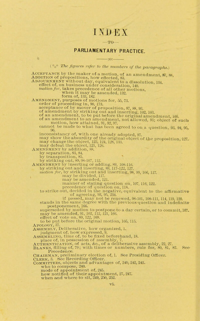 INDEX —TO— PARLIAMENTARY PRACTICE. (V Thefigwea refer to the numbers of the paragraphs. Acceptance by the maker oi a motion, of an amendment 87 88 Addition of propositions, bow eflected, 83. Adjournment without day, equivalent to a dissolution 131 effect of, on business under consideration, HO. motion for, takes precedence of all other motions, when it may be amended, 132. form of, 133, 182. Amendment, purposes of motions for, 55, 7:i. order of proceeding in, !)0, 173. acceptance of by mover of proposition, 87, 88 98 of amendment by striking out and inserting, 102, 103. of an amendment, to be put before the original amendment, 105. of an amendment to an amendment, not allowed, 91; object of such motion, how attained, 91, 92,07. cannot be made to what has been agreed to on a question, 93, 94; 95, inconsistancy of, with, one already adopted, 97. may show the absurdity of the original object of the proposition, 127 may change t he object, 123, 124, 128, 133. may defeat the object, 125, 12li. Amendment by addition, 88. by separation, 83, 84. by transposition, 85. by striking out, SO, 08-107, 112. Amendment by inserting or adding, 80, 108-110. by striking out and inserting, 80, 117-122, 127. motion for, by striking out and inserting, 08, 00, 100, 117. may be divided, 117. may be amended, 121. manner of stating question on, 107,116,122.. precedence of question on, 118. to strike out. decided in the negative, equivalent to the affirmative- of agreeing, 03, 05, 231. if passed, may not be renewed, 08-101, 108-111, 114,119, 120. stands in the same degree with the previous question and indefinite postponemen t, 100. superseded by motion to. postpone to a day certain, or to commit, 167- may be amended,. 01, 102, 112, 121, 100. effect of vote on, 80, 122, 109. to be put before the original motion, 105, 115. Apology, 37. Assembly, Deliberative, how organized, 1. judgment of, how expressed, 9. Assembling, time of, to be fixed beforehand, 18. place of, in possession of assembly, 7. Authentication, of acts, etc., of a deliberasive assembly, 22, 27. Blanks, filling of, 70; with times or numbers, rule for, 80, 81, 82. See- Precedence. Chairman, preliminary election of, 1. See Presiding Officer. Clekk, 3. See Recording Officer. Committees, objects and advantages of, 240; 242, 243. who to compose, 240. mode of appointment of, 245. how notified of their appointment, 27,.247... when and where to sit,.249,.2.50, 252.