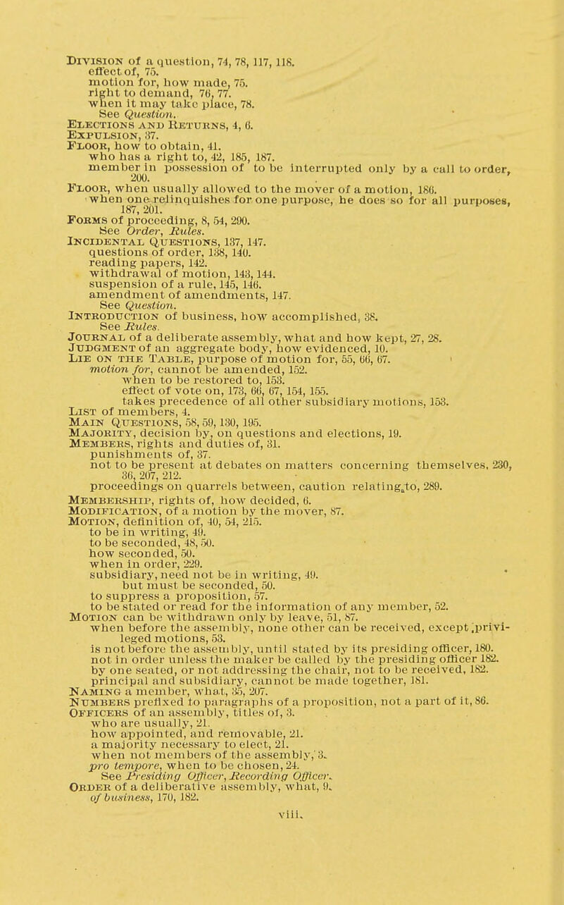 Division of a question, 74, 78,117, lis. effect of, 75. motion for, how made, 75. right to demand, 70, 77. when it may take place, 78. See Question. Elections and Keturns, -4, B. Expulsion, 37. Floor, how to obtain, 41. who has a right to, 42, 185, 187. member in possession of to be interrupted only by a call to order, 200. Floor, when usually allowed to the mover of a motion, 180. ■when one. relinquishes for one purpose, he docs so for all purposes, 187, 201. Forms of proceeding, 8, 54, 290. See Order, Rules. Incidental Questions, 137, 147. questions of order, 138, 140. reading papers, 142. withdrawal of motion, 143,1-4-1. suspension of a rule, 145, 140. amendment of amendments, 147. See Question. Introduction of business, how accomplished, 38. See Mules. Journal of a deliberate assembly, what and how kept, 27, 28. Judgment of an aggregate body, how evidenced, 10. Lie on the Table, purpose of motion for, 55, 00, 07. motion for, cannot be amended, 152. when to be restored to, 153. effect of vote on, 173, 00, 07, 154, 155. takes precedence of all other subsidiary motions, 153. List of members, 4. Main Questions, 58,59,130,195. Majority, decision by, on questions and elections, 19. Members, rights and duties of, 31. punishments of, 37. not to be present at debates on matters concerning themselves, 230, 36, 207, 212. proceedings on quarrels between, caution relating„to, 289. Membership, rights of, how decided, 0. Modification, of a motion by the mover, 87. Motion, definition of, 40, 54, 215. to be in writing, 49. to be seconded, 48,50. how seconded, 50. when in order, 229. subsidiary, need not be in writing, 49. but must be seconded, 50. to suppress a proposition, 57. to be stated or read for the information of any member, 52. Motion can be withdrawn only by leave, 51, 87. when before the assembly, none other can be received, except .privi- leged motions, 53. is not before the assembly, until stated by its presiding officer, 180. not in order unless the maker be called by the presiding officer 182. by one seated, or not addressing the chair, not to be received, 182. principal and subsidiary, cannol be made together, 181. Naming a member, what, 35, 207. Numbers prefixed to paragraphs of a proposition, not a part of it, 86. Officers of an assembly, titles of, 3. who are usually, 21. how appointed, and removable, 21. a majority necessary to elect, 21. when not members of t he assembly,'3* pro tempore, when to be chosen, 24. See Presiding Officer, Recording Officer* Order of a deliberative assembly, what, 9. of business, 170, 182.