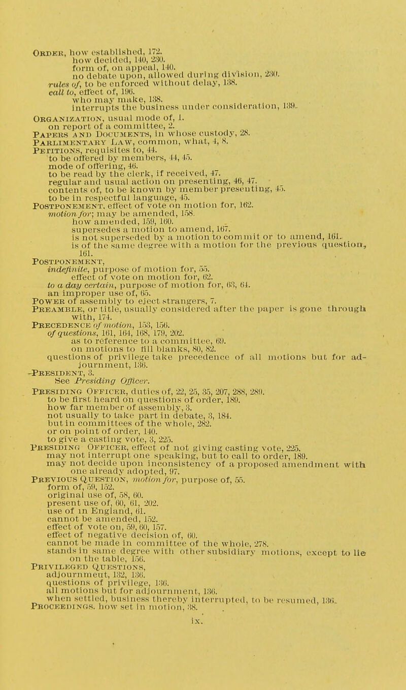 Ori>kk, how established, L72. how decided, 140, 230. form of, on appeal, 110. no debate upon, allowed during division, 280. rules of, io be enforced without delay, L88. call to, effect of, 196. who may make, 188. Interrupts the business under consideration, l.W. Organization, usual mode of, 1. on report of a committee, 2. Papehs and Documents, in whose custody, 28. Pakldikntahv Law, common, what, -I, 8. Petitions, requisites to, -14. to be ottered by members, 44, 45. mode of ottering, 4li. to be read by the clerk, if received, 47. regular and usual action on presenting, 40, 47. contents of, to be known by member presenting, 45. to be in respectful language, 45. Postponement, effect of vote on motion for, 102. motion for; may be amended, 158. how amended, 159, 100. supersedes a motion to amend, 10/. is not superseded by a motion to commit or to amend, 161. is of the same degree with a motion for I lie previous question, 101. Postponement, indefinite, purpose of motion for, 55. effect of vote on motion for, 02. to a day certain, purpose of motion for, 68, 0J. an improper use of, 05. Power of assembly to eject strangers, 7. Preamble, or title, usually considered after the paper is gone through with, 174. Pkecedenl'e i)/»io(wn, 15;!, 150. of questions, 101, 104, 108, 179, 202. as to reference to a committee, 09. on motions to rill blanks, 80, 82. questions of privilege take precedence of .ill motions but for ad- journment, 180. -President, 8. See Presiding Officer. Presiding Officer, duties of, 22, 25, 85, 207, 28.S, 2<S9. to be first heard on questions of order, 189. how far member of assembly, 8. not usually to take part in debate. 8, 184. but in committees of the whole, 2N2. or on point of order, 140. to give a casting vote, 8, 225. Presiding Officer, effect of not giving casting vote, 225. may not interrupt one speaking, but to call to order, 189. may not decide upon inconsistency of a proposed amendment with one already adopted, 97. Previous Question, motion/or, purpose of, 55. form of, 59, 152. original use of, 58, 00. present use of, 00, 01, 202. use of in England, 01. cannot be amended, 152. effect of vote on, 59,60. 157. effect of negative decision of, 00. cannot tie made in committee of the whole. 278. stands in same degree with ot her subsidiary motions, except to lie on the table, 156. Privileged CJtj est ions. adjournment, 132, 136. questions of privilege, 180. all motions hut for adjoun nt, 186. when settled, business thereby interrupted, to be resumed 186 Proceedings, bow set in motion, 88.