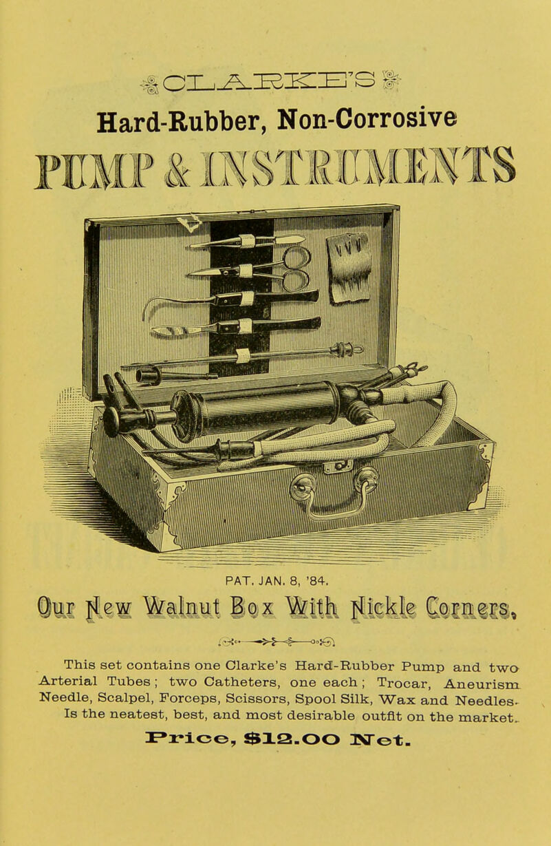 Hard-Rubber, Non-Corrosive PUMP & B5STRHMENTS PAT. JAN. 8, '84. §11 flew Walnut Box With fickle Corners, . Si' «>-J-<§ °>i&\ This set contains one Clarke's Hard-Rubber Pump and two Arterial Tubes; two Catheters, one each; Trocar, Aneurism Needle, Scalpel, Forceps, Scissors, Spool Silk, Wax and Needles- Is the neatest, best, and most desirable outfit on the market- Price, $12.00 TSTot.