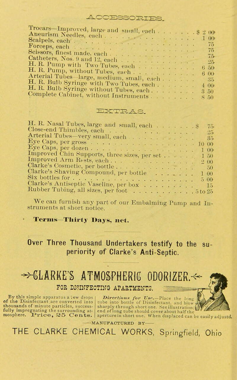 ACCESSORIES. rrocars—Improved, largeand sum!!, each . . * ■> IK, Aneurism Needles, each 7 It Scalpels, each 1 Forceps, each '. L'l Scissors, finest made, each . ' Catheters, Nos. 9 and 12, each . . H. R Pump with Two Tuhes, each a 50 H R. Pump, without Tuhes, each ' « 00 Arterial Tul.es large, medium, small, each . 35 M. R. Bulb Syringe with Two Tubes, each 4 00 Ji. K. Bulb Syringe without Tubes, each . . . 3 50 Complete Cabinet, without Instruments . . . . s EXTRAS. H. R. Nasal Tubes, large and small, each s 7.-,. Close-end Thimbles, each ... . ' _>- Arterial Tubes—very small, each r' ' 35 Eye Caps, per gross . ](J (10 Eye Caps, per dozen .... 1 00 Improved Chin Supports, three sizes, per set / . . . ' 150 Improved Arm Rests, each ■> 00 Clarke's Cosmetic, per bottle .-,0 Clarke's Shaving Compound, per bottle ] ] 1 00 Six bottles for ,3 qq Clarke's Antiseptic Vaseline, per box '. '. '. '. '. '. '. '. \ 15 Rubber Tubing, all sizes, per foot . 5 to S> We can furnish any part of our Embalming Pump and In- struments at short notice. Terms—Thirty I>ays, net. Over Three Thousand Undertakers testify to the su periority of Clarke's Anti-Septic. CLARKE'S ATMOSPHERIC ODORIZER.-^ FOR DISINFECTING APARTMENTS. ap1, \ By this simple apparatus a ',ew drops of the Disinfectant are converted into thousands of minute particles, success- fully impregnating the surrounding at- mosphere. Pi'ice, 35 Cents. Directions for TJsr—Place the Icing tube into bottle of Disinfectant, and blow , sharply through short one. See illustration;! end of long tube should cover about half the aperture in short one. When displaced can be easily adjustd, MANUFACTURED BT THE CLARKE CHEMICAL WORKS, Springfield, Ohio