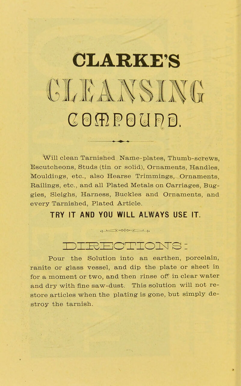 CLARKE'S Will clean Tarnished Name-plates* Thumb-screws, Escutcheons, Studs (tin or solid), Ornaments, Handles, Mouldings, etc., also Hearse Trimmings, Ornaments, Railings, etc., and all Plated Metals on Carriages, Bug- gies, Sleighs, Harness, Buckles and Ornaments, and every Tarnished, Plated Article. TRY IT AND YOU WILL ALWAYS USE IT. DIEECTIOITS: Pour the Solution into an earthen, porcelain, ranite or glass vessel, and dip the plate or sheet in for a moment or two, and then rinse off in clear water and dry with fine saw-dust. This solution will not re- store articles when the plating is gone, but simply de- stroy the tarnish. t