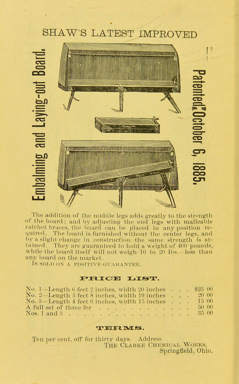 SHAW'S LATEST IMPROVED CO CD CXI The addition of the middle legs adds greatly to the strength of the board; and by adjusting the end legs with malleable ratchet braces, the board can be placed in any position re- quired. The board is furnished without the center legs, and by a slight change in construction the same strength is at- tained. They are guaranteed to hold a weight of 400 pounds, while the board itself will not weigh 10 to 20 lbs.—less than any board on the market. IS SOLI) OX A POSITIVE GUARANTEE. PRICE LIST. No. 1—Length (i feet 2 inches, width 20 inches . . . $25 00 No. 2—Length 5 feet 8 inches, width 19 inches ... 20 00 No. 3—Length 4 feet 6 inches, width 15 inches ... 15 00 A full set of three for 50 00 Nos. 1 and 3 35 00 TERMS. Ten per cent, off for thirty days. Address Tp« Clarke Chemical Works, Springfield, Ohio,
