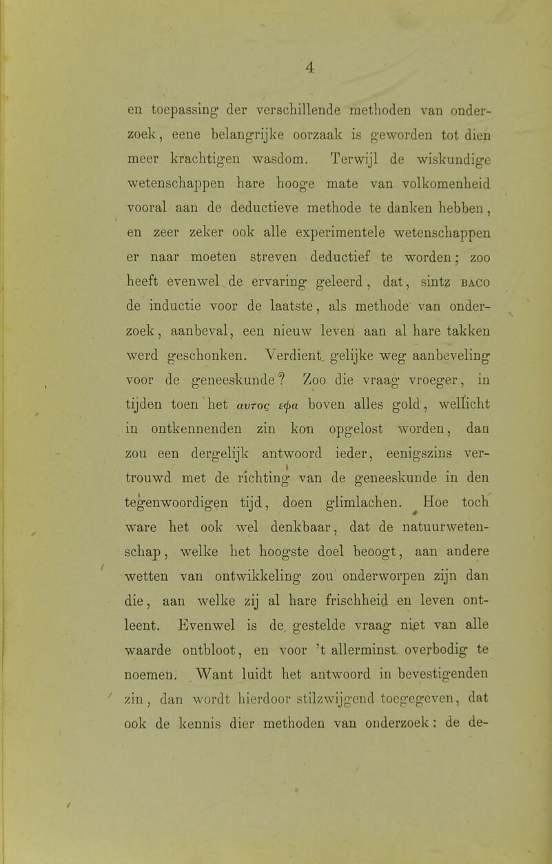 en toepassing' der verschillende methoden van onder- zoek, eene belangrijke oorzaak is geworden tot dien meer krachtigen wasdom. Terwijl de wiskundige wetenschappen hare hooge mate van volkomenheid vooral aan de deductieve methode te danken hebben, en zeer zeker ook alle experimentele wetenschappen er naar moeten streven deductief te worden; zoo heeft evenwel de ervaring geleerd, dat, sintz baco de inductie voor de laatste, als methode' van onder- zoek, aanbeval, een nieuw leven aan al hare takken werd geschonken. Verdient, gelijke weg aanbeveling voor de geneeskunde ? Zoo die vraag vroeger, in tijden toen het avroQ £^a boven alles gold, wellicht in ontkennenden zin kon opgelost worden, dan zou een dergelijk antwoord ieder, eenigszins ver- i trouwd met de richting van de geneeskunde in den tegenwoordigen tijd, doen g'limlachen. Hoe toch ware het ook wel denkbaar, dat de natuurweten- schap , welke het hoogste doel beoogt, aan andere wetten van ontwikkeling zou onderworpen zijn dan die, aan welke zij al hare frischheid en leven ont- leent. Evenwel is de, gestelde vraag niet van alle waarde ontbloot, en voor 't allerminst overbodig te noemen. Want luidt het antwoord in bevestigenden zin, dan wordt hierdoor stilzwijgend toegegeven, dat ook de kennis dier methoden van onderzoek : de de- /