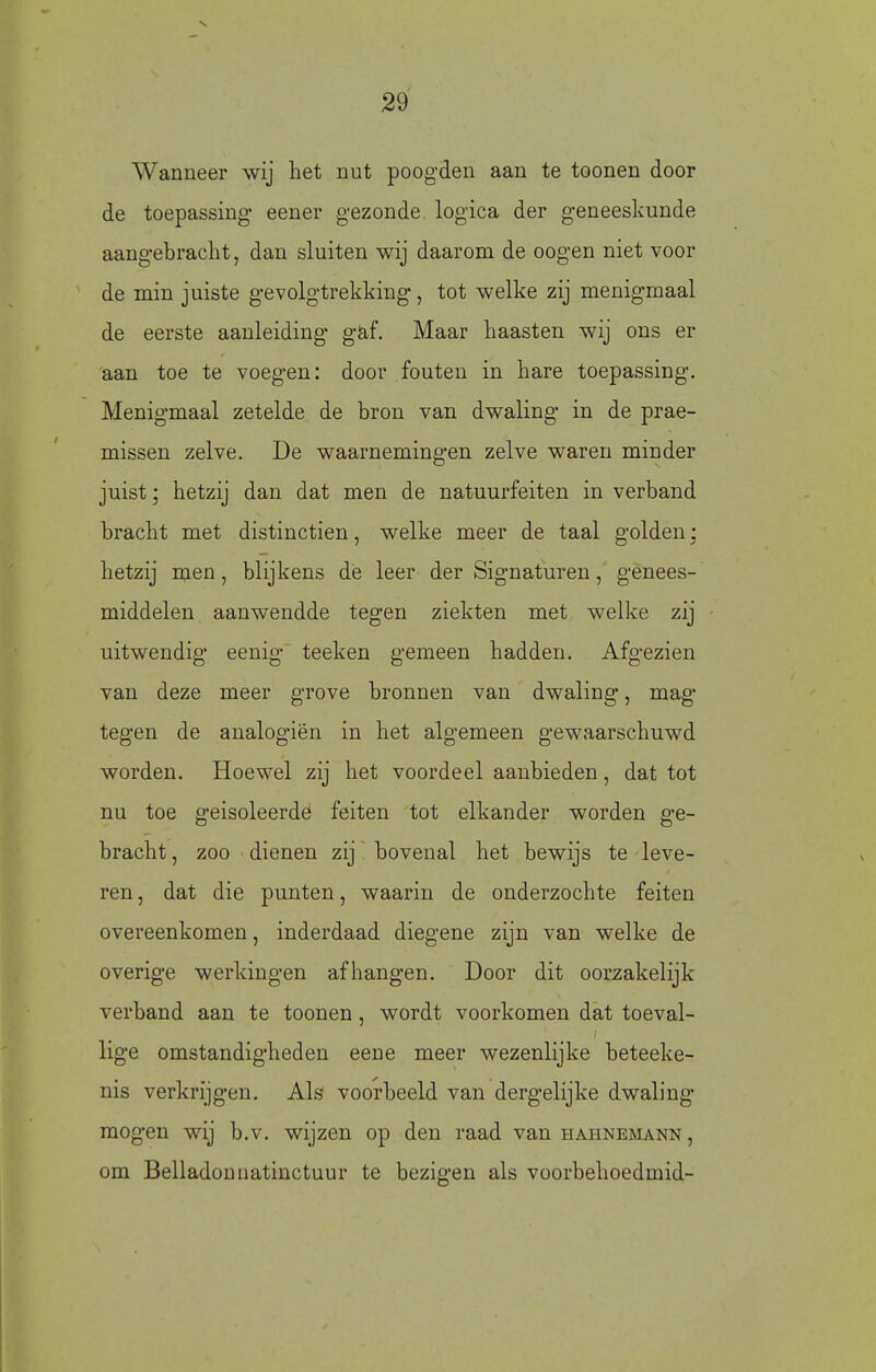 Wanneer wij het nut poogden aan te toonen door de toepassing eener gezonde logica der geneeskunde aangebracht, dan sluiten wij daarom de oogen niet voor de min juiste gevolgtrekking, tot welke zij menigmaal de eerste aanleiding gaf. Maar haasten wij ons er aan toe te voegen: door fouten in hare toepassing. Menigmaal zetelde de bron van dwaling in de prae- missen zelve. De waarnemingen zelve waren minder juist; hetzij dan dat men de natuurfeiten in verband bracht met distinctien, welke meer de taal golden; hetzij men, blijkens de leer der Signaturen, genees- middelen aanwendde tegen ziekten met welke zij uitwendig eenig teeken gemeen hadden. Afgezien van deze meer grove bronnen van dwaling, mag tegen de analogiën in het algemeen gewaarschuwd worden. Hoewel zij het voordeel aanbieden, dat tot nu toe geïsoleerde feiten tot elkander worden ge- bracht , zoo dienen zij bovenal het bewijs te leve- ren, dat die punten, waarin de onderzochte feiten overeenkomen, inderdaad diegene zijn van welke de overige werkingen afhangen. Door dit oorzakelijk verband aan te toonen, wordt voorkomen dat toeval- lige omstandigheden eene meer wezenlijke beteeke- nis verkrijgen. Als voorbeeld van dergelijke dwaling mogen wij b.v. wijzen op den raad van hahnemann, om Belladonnatinctuur te bezigen als voorbehoedmid- t