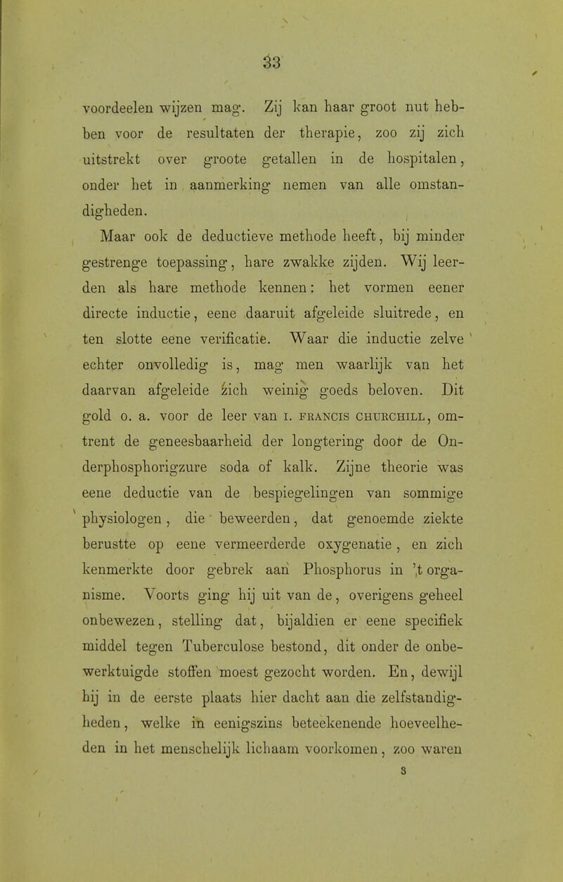 ^3 voordeelen wijzen mag. Zij kan haar groot nut heb- ben voor de resultaten der therapie, zoo zij zich uitstrekt over groote getallen in de hospitalen, onder het in aanmerking nemen van alle omstan- digheden. Maar ook de deductieve methode heeft, bij minder gestrenge toepassing, hare zwakke zijden. Wij leer- den als hare methode kennen: het vormen eener directe inductie, eene daaruit afgeleide sluitrede, en ten slotte eene verificatie. Waar die inductie zelve ' echter onvolledig is, mag men waarlijk van het daarvan afgeleide zich weinig goeds beloven. Dit gold O. a. voor de leer van i. francis churchill, om- trent de geneesbaarheid der longtering door de On- derphosphorigzure soda of kalk. Zijne theorie was eene deductie van de bespiegelingen van sommige ^ physiologen, die beweerden, dat genoemde ziekte berustte op eene vermeerderde oxygenatie, en zich kenmerkte door gebrek aan Phosphorus in 't orga- nisme. Voorts ging hij uit van de, overigens geheel onbewezen, stelling dat, bijaldien er eene specifiek middel tegen Tuberculose bestond, dit onder de onbe- werktuigde stoöen moest gezocht worden. En, dewijl hij in de eerste plaats hier dacht aan die zelfstandig- heden , welke in eenigszins beteekenende hoeveelhe- den in het menschelijk lichaam voorkomen, zoo waren