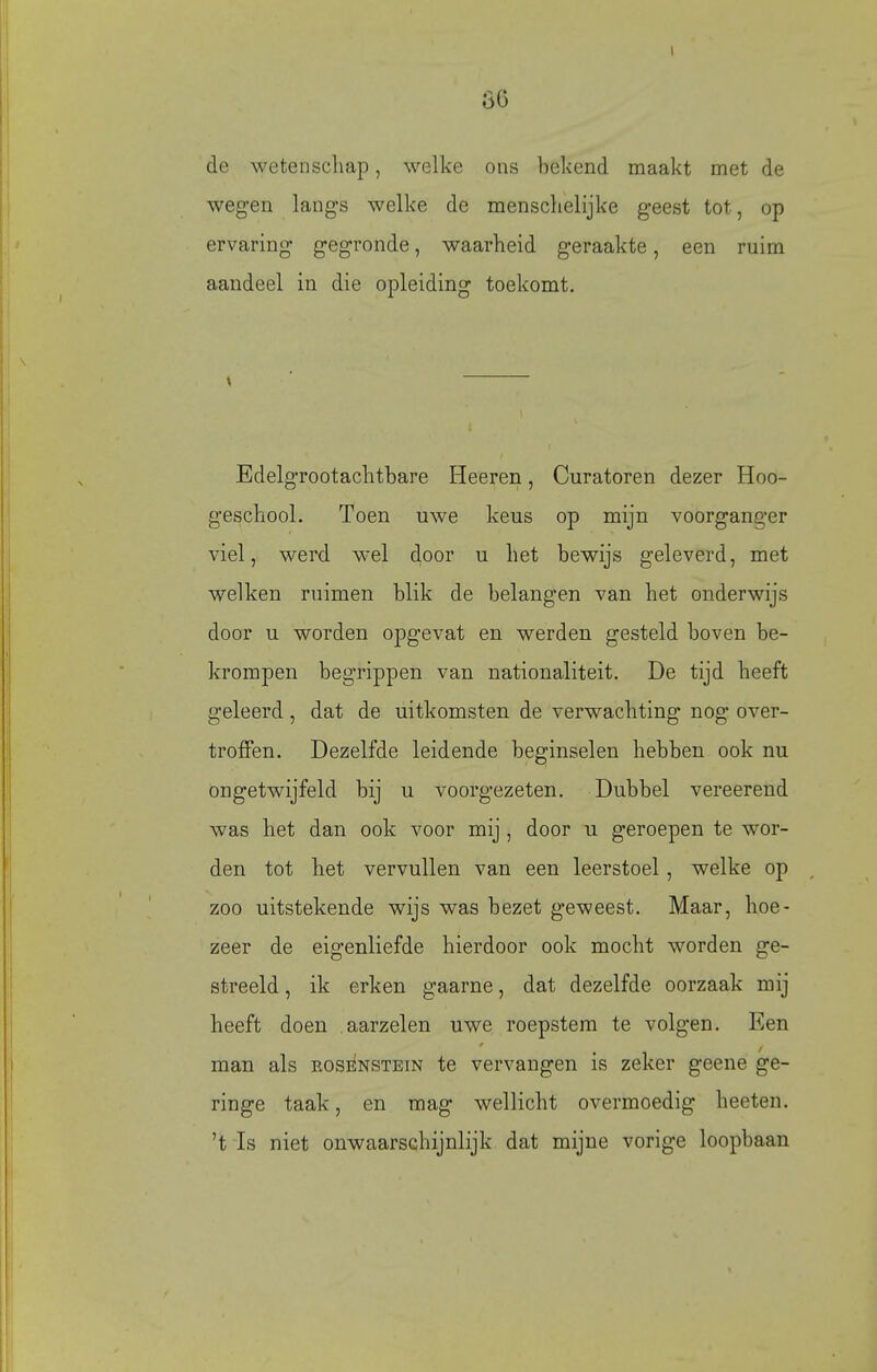 I de wetenscliap, welke ons bekend maakt met de wegen lang-s welke de mensclielijke geest tot, op ervaring gegronde, waarheid geraakte, een ruim aandeel in die opleiding toekomt. Edelgrootaclitbare Heeren, Curatoren dezer Hoo- geschool. Toen uwe keus op mijn voorganger viel, werd wel door u liet bewijs geleverd, met welken ruimen blik de belangen van het onderwijs door u worden opgevat en werden gesteld boven be- krompen begrippen van nationaliteit. De tijd heeft geleerd, dat de uitkomsten de verwachting nog over- troffen. Dezelfde leidende beginselen hebben ook nu ongetwijfeld bij u voorgezeten. Dubbel vereerend was het dan ook voor mij, door u geroepen te wor- den tot het vervullen van een leerstoel, welke op zoo uitstekende wijs was bezet geweest. Maar, hoe- zeer de eigenliefde hierdoor ook mocht worden ge- streeld , ik erken gaarne, dat dezelfde oorzaak mij heeft doen aarzelen uwe roepstem te volgen. Een man als RosiiNSTEiN te vervangen is zeker geene ge- ringe taak, en mag wellicht overmoedig heeten. 't Is niet onwaarschijnlijk dat mijne vorige loopbaan