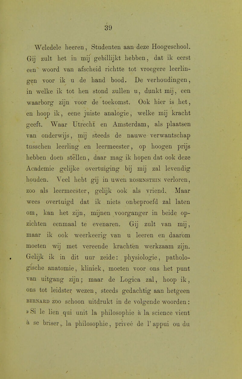 Weledele lieeren, Studenten aan deze Hoogeschool. Gij zult het in mij gebillijkt hebben, dat ik eerst een woord van afscheid richtte tot vroegere leerlin- gen voor ik u de hand bood. De verhoudingen, in welke ik tot hen stond zullen u, dunkt mij, een waarborg zijn voor de toekomst. Ook hier is het, en hoop ik, eene juiste analogie, welke mij kracht geeft. Waar Utrecht en Amsterdam, als plaatsen van onderwijs, mij steeds de nauwe verwantschap tusschen leerling en leermeester, op hoogen prijs hebben doen stéllen, daar mag ik hopen dat ook deze Academie gelijke overtuiging bij mij zal levendig houden. Veel hebt gij in uwen rosenstein verloren, zoo als leermeester, gelijk ook als vriend. Maar wees overtuigd dat ik niets onbeproefd zal laten om, kan het zijn, mijnen voorganger in beide op- zichten eenmaal te evenaren. Gij zult van mij, maar ik ook weerkeerig van u leeren en daarom moeten wij met vereende krachten werkzaam zijn. Gelijk ik in dit uur zeide: physiologie, patholo- gische anatomie, kliniek, moeten voor ons het punt van uitgang zijn; maar de Logica zal, hoop ik, ons tot leidster wezen, steeds gedachtig aan hetgeen BERNARD ZOO schoou uitdrukt in de volgende woorden: » Si Ie lien qui unit la philosophie è, la science vient se briserla philosophie, priveé de 1' appui ou du