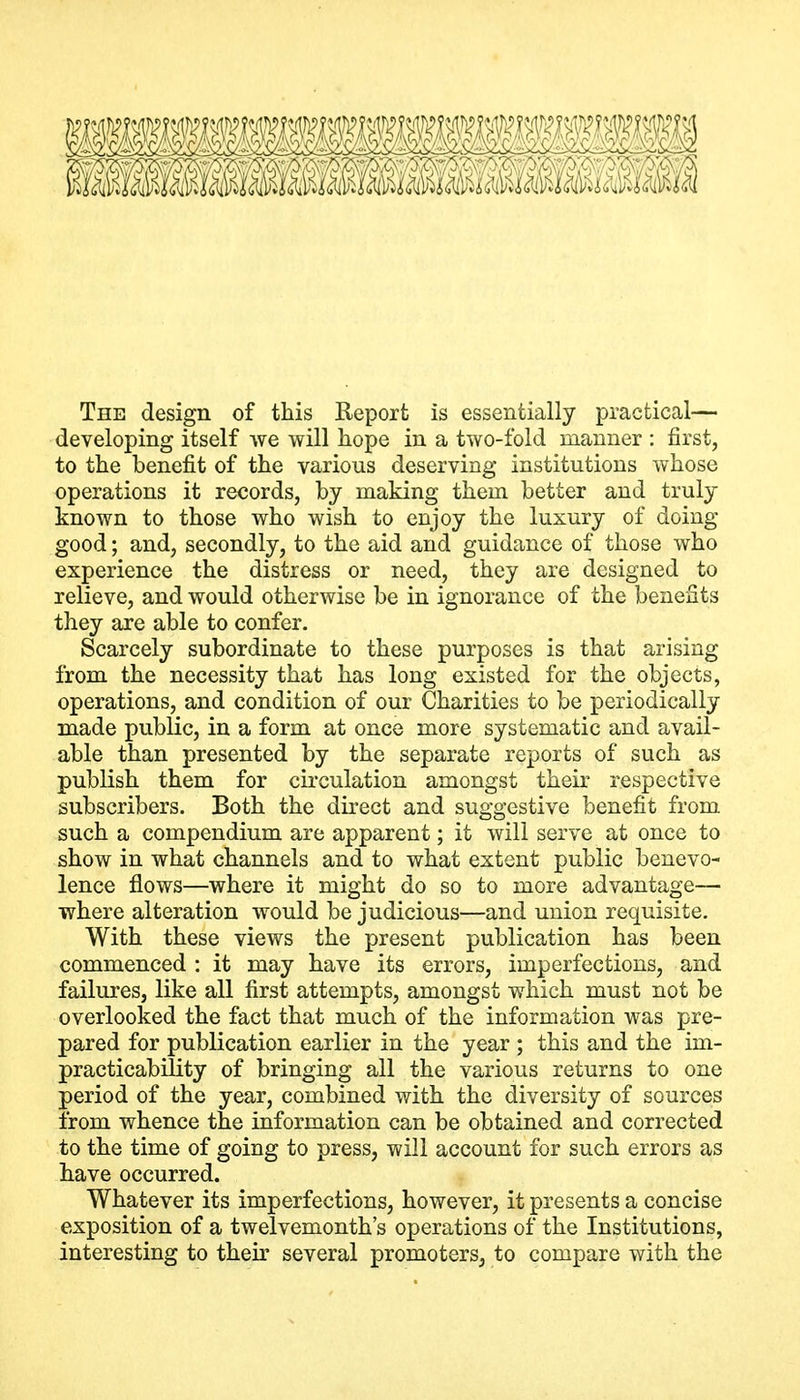 The design of this Report is essentially practical— developing itself we will hope in a two-fold manner : first, to the benefit of the various deserving institutions whose operations it records, by making them better and truly known to those who wish to enjoy the luxury of doing good; and, secondly, to the aid and guidance of those who experience the distress or need, they are designed to relieve, and would otherwise be in ignorance of the benefits they are able to confer. Scarcely subordinate to these purposes is that arising from the necessity that has long existed for the objects, operations, and condition of our Charities to be periodically made public, in a form at once more systematic and avail- able than presented by the separate reports of such as publish them for cii'culation amongst their respective subscribers. Both the direct and suggestive benefit from such a compendium are apparent; it will serve at once to show in what channels and to what extent public benevo- lence flows—where it might do so to more advantage— where alteration would be judicious—and union requisite. With these views the present publication has been commenced : it may have its errors, imperfections, and failures, like all first attempts, amongst which must not be overlooked the fact that much of the information was pre- pared for publication earlier in the year ; this and the im- practicability of bringing all the various returns to one period of the year, combined with the diversity of sources from whence the information can be obtained and corrected to the time of going to press, will account for such errors as have occurred. Whatever its imperfections, however, it presents a concise exposition of a twelvemonth's operations of the Institutions, interesting to their several promoters, to compare with the