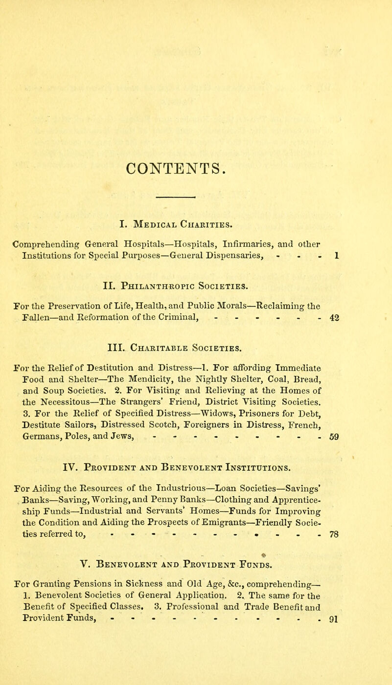 CONTENTS. I. Medical Charities. Comprehending General Hospitals—Hospitals, Infii-maries, and other Institutions for Special Purposes—General Dispensaries, - - - 1 II. Philanthropic Societies. For the Preservation of Life, Health, and Public Morals—Reclaiming the Fallen—and Reformation of the Criminal, ------ 42 III. Charitable Societies. for the Relief of Destitution and Distress—1. For affording Immediate Food and Shelter—The Mendicity, the Nightly Shelter, Coal, Bread, and Soup Societies. 2. For Visiting and Relieving at the Homes of the Necessitous—The Strangers' Friend, District Visiting Societies. 3. For the Relief of Specified Distress—Widows, Prisoners for Debt, Destitute Sailors, Distressed Scotch, Foreigners in Distress, French, Germans, Poles, and Jews, - -- -- -- -.59 IV. Provident and Benevolent Institutions. For Aiding the Resources of the Industrious—Loan Societies—Savings' Banks—Saving, Working, and Penny Banks—Clothing and Apprentice- ship Funds—Industrial and Servants' Homes—Funds for Improving the Condition and Aiding the Prospects of Emigrants—Friendly Socie- ties referred to, ..-----.---78 V. Benevolent AND Provident Funds. For Granting Pensions in Sickness and Old Age, &c., comprehending—• 1. Benevolent Societies of General Application. 2. The same for the Benefit of Specified Classes, 3. Professional and Trade Benefit and Provident Funds, - 91