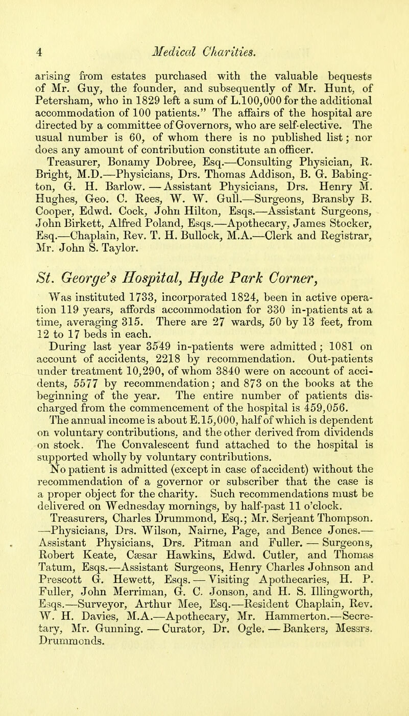 arising from estates purchased with the valuable bequests of Mr. Guy, the founder, and subsequently of Mr, Hunt, of Petersham, who in 1829 left a sum of L,100,000 for the additional accommodation of 100 patients. The affairs of the hospital are directed by a committee of Governors, who are self-elective. The usual number is 60, of whom there is no published list; nor does any amount of contribution constitute an oflBcer. Treasurer, Bonamy Dobree, Esq.—Consulting Physician, R. Bright, M.D.—Physicians, Drs, Thomas Addison, B. G. Babing- ton, G. H. Barlow.—Assistant Physicians, Drs. Henry M. Hughes, Geo. C. Rees, W. W. Gull.—Surgeons, Bransby B. Cooper, Edwd. Cock, John Hilton, Esqs.—Assistant Surgeons, John Birkett, Alfred Poland, Esqs.—Apothecary, James Stocker, Esq.—Chaplain, Rev. T. H. Bullock, M.A.—Clerk and Registrar, Mr. John S. Taylor. St. George's Hospital, Hyde Park Cornerj Was instituted 1733, incorporated 1824, been in active opera- tion 119 years, affords accommodation for 330 in-patients at a time, averaging 315. There are 27 wards, 50 by 13 feet, from 12 to 17 beds in each. During last year 3549 in-patients were admitted; 1081 on account of accidents, 2218 by recommendation. Out-patients under treatment 10,290, of whom 3840 were on account of acci- dents, 5577 by recommendation; and 873 on the books at the beginning of the year. The entire number of patients dis- charged from the commencement of the hospital is 459,056. The annual income is about E.15,000, half of which is dependent on voluntary contributions, and the other derived from dividends on stock. The Convalescent fund attached to the hospital is supported wholly by voluntary contributions. No patient is admitted (except in case of accident) without the recommendation of a governor or subscriber that the case is a proper object for the charity. Such recommendations must be delivered on Wednesday mornings, by half-past 11 o'clock. Treasurers, Charles Drummond, Esq.; Mr. Serjeant Thompson. —Physicians, Drs. Wilson, Nairne, Page, and Bence Jones.— Assistant Physicians, Drs, Pitman and Fuller. — Surgeons, Robert Keate, Caesar Hawkins, Edwd. Cutler, and Thomas Tatum, Esqs.—Assistant Surgeons, Henry Charles Johnson and Prescott G. Hewett, Esqs. — Visiting Apothecaries, H. P. Fuller, John Merriman, G. C. Jonson, and H. S, Illingworth, Esqs.—Surveyor, Arthur Mee, Esq,—Resident Chaplain, Rev. W, H. Davies, M.A.—Apothecary, Mr. Hammerton.—Secre- tary, Mr. Gunning. — Curator, Dr. Ogle. — Bankers, Messrs. Druniraonds.