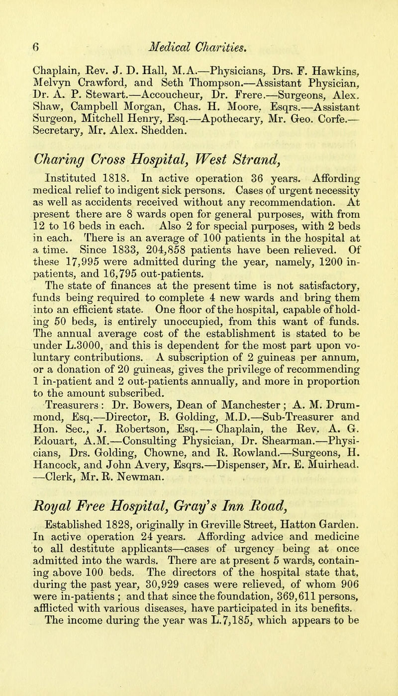 Chaplain, Eev. J. D. Hall, M.A.—Physicians, Drs. F. Hawkins, Melvyn Crawford, and Seth Thompson.—Assistant Physician, Dr. A. P. Stewart.—Accoucheur, Dr. Frere.—Surgeons, Alex. Shaw, Campbell Morgan, Chas. H. Moore, Esqrs.—Assistant Surgeon, Mitchell Henry, Esq.—Apothecary, Mr. Geo. Corfe.— Secretary, Mr. Alex. Shedden. Charing Cross Hospital, West Strand^ Instituted 1818. In active operation 36 years. AflEbrding medical relief to indigent sick persons. Cases of urgent necessity as well as accidents received without any recommendation. At present there are 8 wards open for general purposes, with from 12 to 16 beds in each. Also 2 for special purposes, with 2 beds in each. There is an average of 100 patients in the hospital at a time. Since 1833, 204,858 patients have been relieved. Of these 17,995 were admitted during the year, namely, 1200 in- patients, and 16,795 out-patients. The state of finances at the present time is not satisfactory, funds being required to complete 4 new wards and bring them into an efficient state. One floor of the hospital, capable of hold- ing 50 beds, is entirely unoccupied, from this want of funds. The annual average cost of the establishment is stated to be under L.3000, and this is dependent for the most part upon vo- luntary contributions. A subscription of 2 guineas per annum, or a donation of 20 guineas, gives the privilege of recommending 1 in-patient and 2 out-patients annually, and more in proportion to the amount subscribed. Treasurers : Dr. Bowers, Dean of Manchester; A. M. Drum- mond, Esq.—Director, B. Golding, M.D.—Sub-Treasurer and Hon. Sec, J. Robertson, Esq.— Chaplain, the Rev. A. G. Edouart, A.M.—Consulting Physician, Dr. Shearman.—Physi- cians, Drs. Golding, Chowne, and R. Rowland.—Surgeons, H. Hancock, and John Avery, Esqrs.—Dispenser, Mr. E. Muirhead. —Clerk, Mr. R. Newman. Royal Free Hospital, Gray^s Inn Boad, Established 1828, originally in Greville Street, Hatton Garden. In active operation 24 years. Affording advice and medicine to all destitute applicants—cases of urgency being at once admitted into the wards. There are at present 5 wards, contain- ing above 100 beds. The directors of the hospital state that, during the past year, 30,929 cases were relieved, of whom 906 were in-patients ; and that since the foundation, 369,611 persons, afflicted with various diseases, have participated in its benefits. The income during the year was L. 7^185, which appears to be