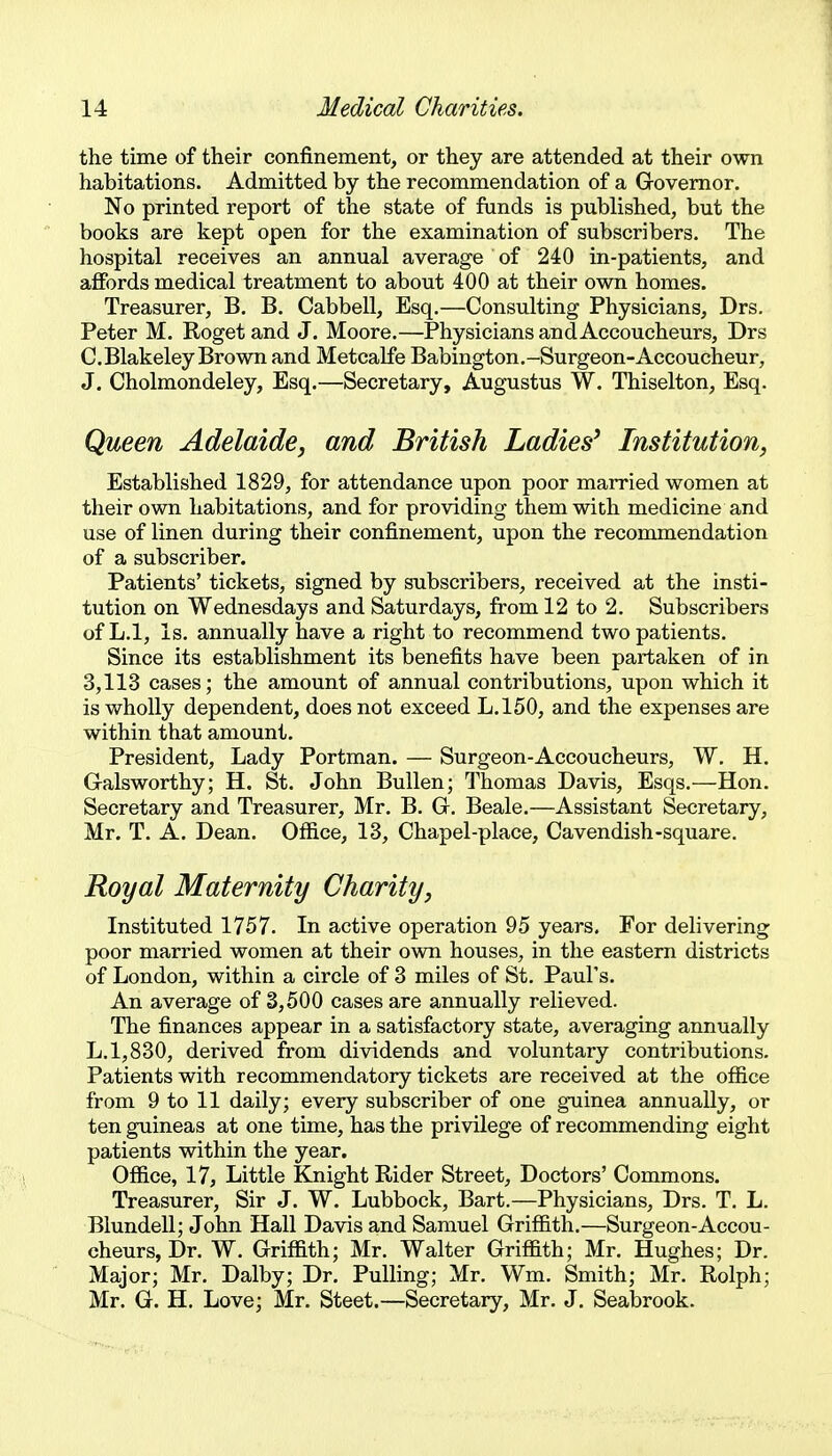 the time of their confinement, or they are attended at their own habitations. Admitted by the recommendation of a Governor. No printed report of the state of funds is published, but the books are kept open for the examination of subscribers. The hospital receives an annual average of 240 in-patients, and affords medical treatment to about 400 at their own homes. Treasurer, B. B. Cabbell, Esq.—Consulting Physicians, Drs. Peter M. Roget and J. Moore.—Physicians and Accoucheurs, Drs C.Blakeley Brown and Metcalfe Babington.-Surgeon-Accoucheur, J. Cholmondeley, Esq.—Secretary, Augustus W. Thiselton, Esq. Queen Adelaide, and British Ladies^ Institution, Established 1829, for attendance upon poor married women at their own habitations, and for providing them with medicine and use of linen during their confinement, upon the recommendation of a subscriber. Patients' tickets, signed by subscribers, received at the insti- tution on Wednesdays and Saturdays, from 12 to 2. Subscribers of L.l, Is. annually have a right to recommend two patients. Since its establishment its benefits have been partaken of in 3,113 cases; the amount of annual contributions, upon which it is wholly dependent, does not exceed L.l50, and the expenses are within that amount. President, Lady Portman. — Surgeon-Accoucheurs, W, H. Galsworthy; H. St. John Bullen; Thomas Davis, Esqs.—Hon. Secretary and Treasurer, Mr. B. G. Beale.—Assistant Secretary, Mr. T. A. Dean. Office, 13, Chapel-place, Cavendish-square. Royal Maternity Charity, Instituted 1757. In active operation 95 years. For delivering poor married women at their own houses, in the eastern districts of London, within a circle of 3 miles of St, Paul's. An average of 3,500 cases are annually relieved. The finances appear in a satisfactory state, averaging annually L.l,830, derived from dividends and voluntary contributions. Patients with recommendatory tickets are received at the office from 9 to 11 daily; every subscriber of one guinea annually, or ten guineas at one time, has the privilege of recommending eight patients within the year. Office, 17, Little Knight Rider Street, Doctors' Commons. Treasurer, Sir J. W. Lubbock, Bart.—Physicians, Drs. T. L. Blundell; John Hall Davis and Samuel Griffith.—Surgeon-Accou- cheurs, Dr. W. Griffith; Mr. Walter Griffith; Mr. Hughes; Dr. Major; Mr. Dalby; Dr. Pulling; Mr. Wm. Smith; Mr. Rolph; Mr. G. H. Love; Mr. Steet.—Secretary, Mr. J, Seabrook.