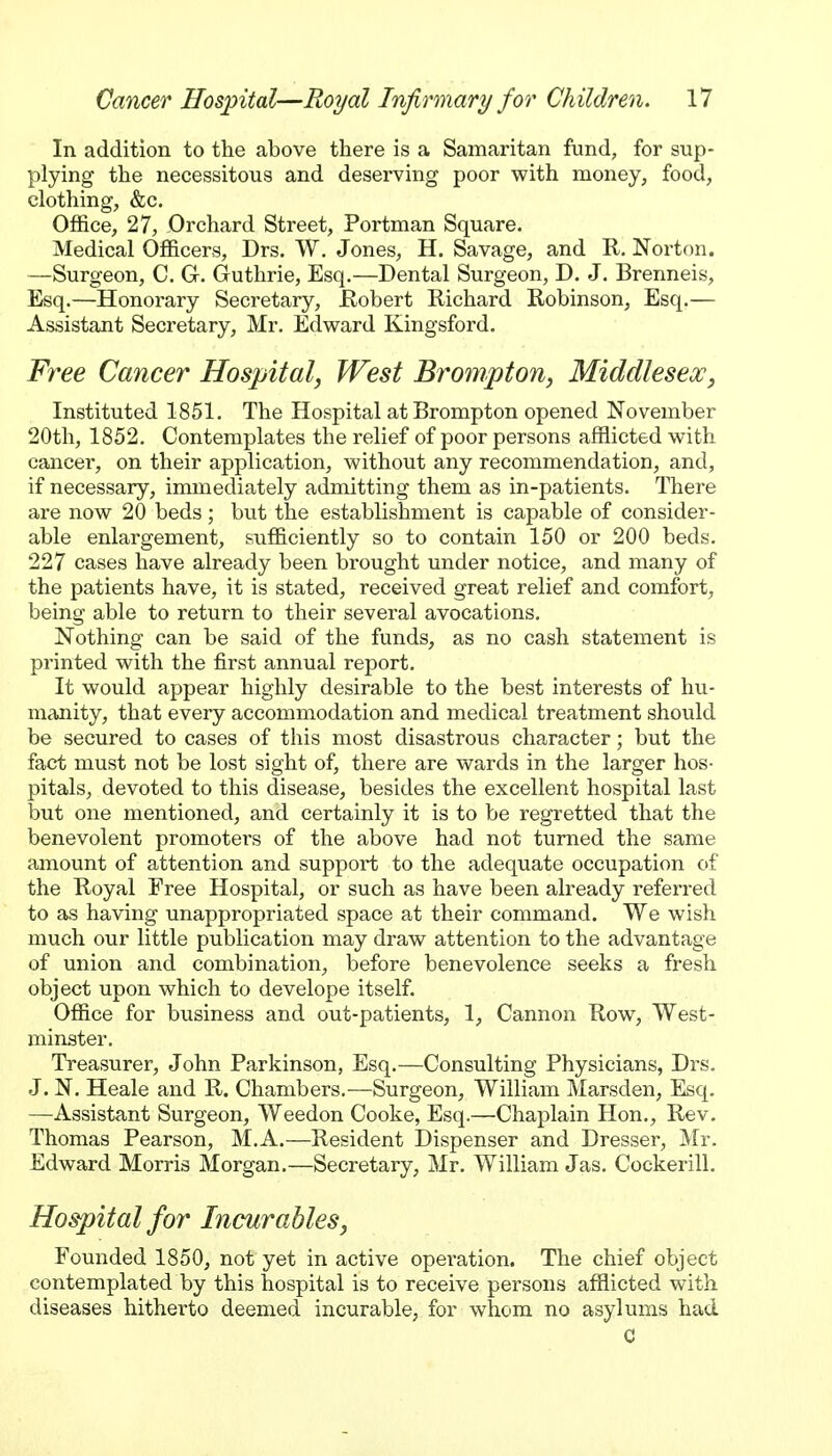 In addition to the above there is a Samaritan fund, for sup- plying the necessitous and deserving poor with money, food, clothing, &c. Office, 27, Orchard Street, Portman Square. Medical Officers, Drs. W. Jones, H. Savage, and R. Norton. —Surgeon, C. G. Guthrie, Esq.—Dental Surgeon, D. J. Brenneis, Esq.—Honorary Secretary, JRobert Richard Robinson, Esq.— Assistant Secretary, Mr. Edward Kingsford, Free Cancer Hospital, West Brompton, Middlesex, Instituted 1851. The Hospital at Brompton opened November 20th, 1852. Contemplates the relief of poor persons afflicted with cancer, on their application, without any recommendation, and, if necessary, immediately admitting them as in-patients. There are now 20 beds; bvit the establishment is capable of consider- able enlargement, sufficiently so to contain 150 or 200 beds. 227 cases have already been brought under notice, and many of the patients have, it is stated, received great relief and comfort, being able to return to their several avocations. Nothing can be said of the funds, as no cash statement is printed with the first annual report. It would appear highly desirable to the best interests of hu- majiity, that every accommodation and medical treatment should be secured to cases of this most disastrous character; but the fact must not be lost sight of, there are wards in the larger hos- pitals, devoted to this disease, besides the excellent hospital last but one mentioned, and certainly it is to be regretted that the benevolent promoters of the above had not turned the same amount of attention and support to the adequate occupation of the Royal Free Hospital, or such as have been already referred to as having unappropriated space at their command. We wish much our little publication may draw attention to the advantage of union and combination, before benevolence seeks a fresh object upon which to develope itself. Office for business and out-patients, 1, Cannon Row, West- minster, Treasurer, John Parkinson, Esq,—Consulting Physicians, Drs. J. N. Heale and R. Chambers,—Surgeon, William Marsden, Esq. —Assistant Surgeon, Weedon Cooke, Esq.—Chaplain Hon., Rev. Thomas Pearson, M.A.—Resident Dispenser and Dresser, jVIr. Edward Morris Morgan.—Secretary, Mr. William Jas. Cockerill. Hospital for hicurables, Founded 1850, not yet in active operation. The chief object contemplated by this hospital is to receive persons afflicted with diseases hitherto deemed incurable, for whom no asylums had C