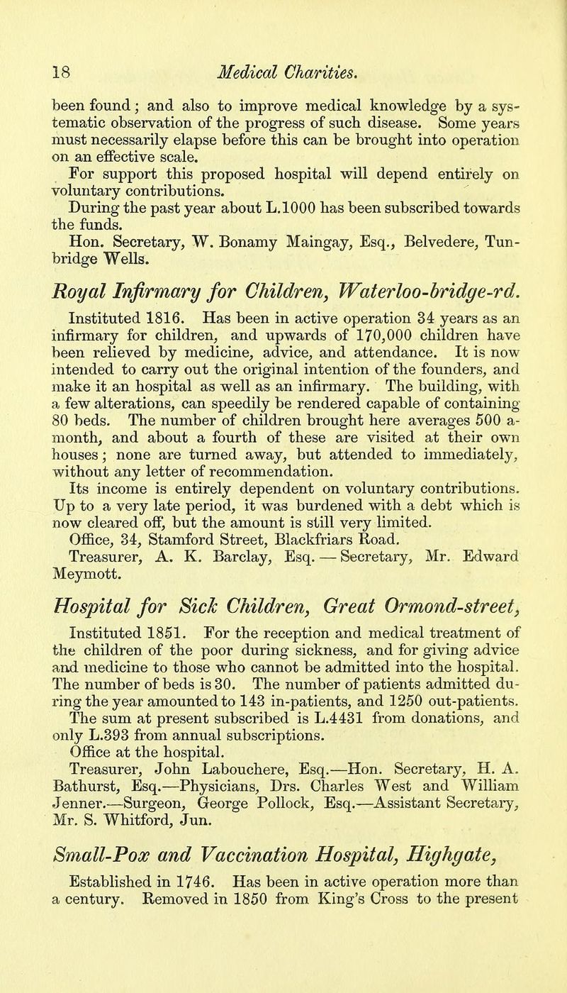 been found; and also to improve medical knowledge by a sys- tematic observation of the progress of such disease. Some years must necessarily elapse before this can be brought into operation on an effective scale. For support this proposed hospital will depend entirely on voluntary contributions. During the past year about L.IOOO has been subscribed towards the funds. Hon. Secretary, W. Bonamy Maingay, Esq., Belvedere, Tun- bridge Wells. Royal Infirmary for Children, Waterloo-bridge-rd. Instituted 1816. Has been in active operation 34 years as an infirmary for children, and upwards of 170,000 children have been relieved by medicine, advice, and attendance. It is now intended to carry out the original intention of the founders, and make it an hospital as well as an infirmary. The building, with a few alterations, can speedily be rendered capable of containing 80 beds. The number of children brought here averages 500 a- month, and about a fourth of these are visited at their own houses; none are turned away, but attended to immediately, without any letter of recommendation. Its income is entirely dependent on voluntary contributions. Up to a very late period, it was burdened with a debt which is now cleared off, but the amount is still very limited. Ofl&ce, 34, Stamford Street, Blackfriars Koad. Treasurer, A. K. Barclay, Esq. — Secretary, Mr. Edward Meymott. Hospital for Sick Children, Great Ormond-street, Instituted 1851. For the reception and medical treatment of the children of the poor during sickness, and for giving advice and Tnedicine to those who cannot be admitted into the hospital. The number of beds is 30. The number of patients admitted du- ring the year amounted to 143 in-patients, and 1250 out-patients. The sum at present subscribed is L.4431 from donations, and only L.393 from annual subscriptions. Office at the hospital. Treasurer, John Labouchere, Esq.—Hon. Secretary, H. A. Bathurst, Esq.—Physicians, Drs. Charles West and William .Tenner.—Surgeon, George Pollock, Esq.—Assistant Secretaiy, Mr. S. Whitford, Jun. Small-Pox and Vaccination Hospital, Highgate, Established in 1746. Has been in active operation more than a century. Removed in 1850 from King's Cross to the present