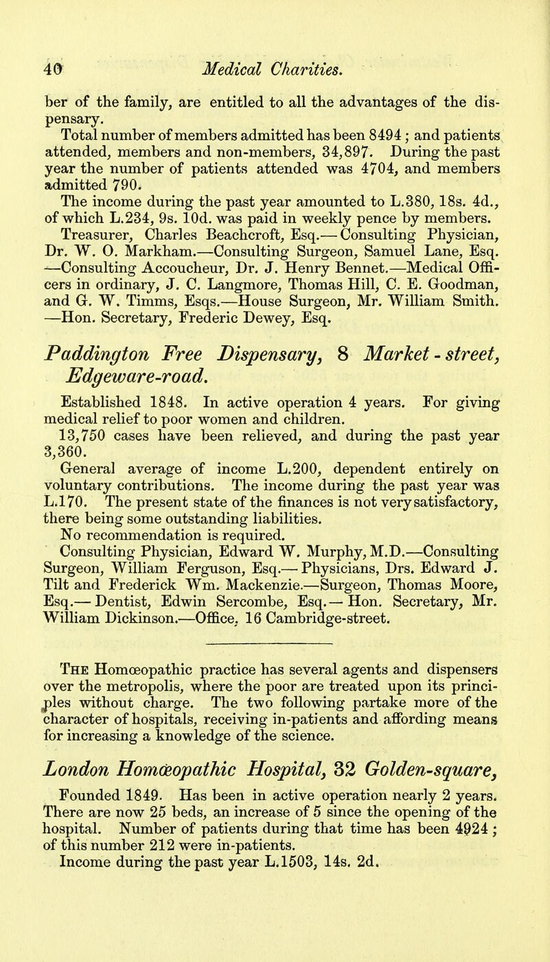 ber of the family, are entitled to all the advantages of the dis- pensary. Total number of members admitted has been 8494; and patients, attended, members and non-members, 34,897. During the past year the number of patients attended was 4704, and members admitted 790. The income during the past year amounted to L.380, 18s. 4d., of which L.234, 9s. lOd. was paid in weekly pence by members. Treasurer, Charles Beachcroft, Esq.— Consulting Physician, Dr. W. 0. Markham.—Consulting Surgeon, Samuel Lane, Esq. —Consulting Accoucheur, Dr. J. Henry Bennet.—Medical Offi- cers in ordinary, J, C. Langmore, Thomas Hill, C. E. Goodman, and C W. Timms, Esqs.—House Surgeon, Mr. William Smith. —Hon. Secretary, Frederic Dewey, Esq. Paddington Free Dispensaryy 8 Market - street, Edgeware-road, Established 1848. In active operation 4 years. For giving medical relief to poor women and children. 13,750 cases have been relieved, and during the past year 3,360. General average of income L,200, dependent entirely on voluntary contributions. The income during the past year was L.170. The present state of the finances is not very satisfactory, there being some outstanding liabilities. No recommendation is required. Consulting Physician, Edward W. Murphy, M.D.—Consulting Surgeon, William Ferguson, Esq.— Physicians, Drs. Edward J. Tilt and Frederick Wm. Mackenzie.—Surgeon, Thomas Moore, Esq.— Dentist, Edwin Sercombe, Esq.—Hon, Secretary, Mr. William Dickinson.—Office, 16 Cambridge-street. The Homoeopathic practice has several agents and dispensers over the metropolis, where the poor are treated upon its princi- j)les without charge. The two following partake more of the character of hospitals, receiving in-patients and affording means for increasing a knowledge of the science. London HomCnopatMc Hospital, 32 Golden-square, Founded 1849. Has been in active operation nearly 2 years. There are now 25 beds, an increase of 5 since the opening of the hospital. Number of patients during that time has been 4^24 ; of this number 212 were in-patients. Income during the past year L.1503, 14s. 2d.