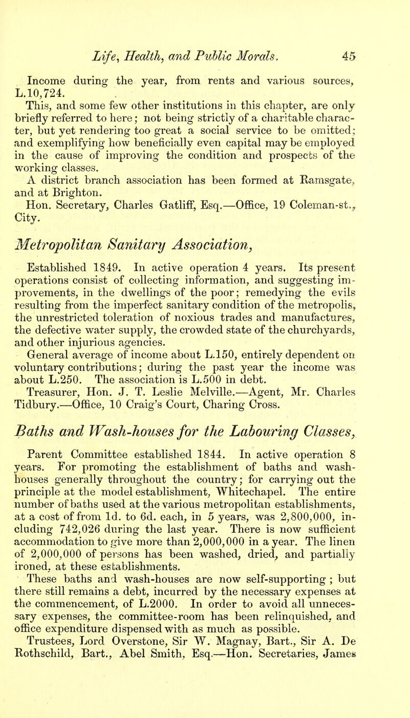 Income during the year, from rents and various sources, L.10,724. This, and some few other institutions in this chapter, are only briefly referred to here; not being strictly of a charitable charac- ter, but yet rendering too great a social service to be omitted; and exemplifying how beneficially even capital may be employed in the cause of improving the condition and prospects of the working classes, A district branch association has been formed at Ramsgate, and at Brighton. Hon. Secretary, Charles Gatliff, Esq.—Office, 19 Coleman-st., City. Metropolitan Sanitary Association, Established 1849. In active operation 4 years. Its present operations consist of collecting information, and suggesting im- provements, in the dwellings of the poor; remedying the evils resulting from the imperfect sanitary condition of the metropolis, the unrestricted toleration of noxious trades and manufactures, the defective water supply, the crowded state of the churchyards, and other injurious agencies. General average of income about L.150, entirely dependent on voluntary contributions; during the past year the income was about L.250. The association is L.500 in debt. Treasurer, Hon. J. T. Leslie Melville.—Agent, Mr. Charles Tidbury.—Office, 10 Craig's Court, Charing Cross. Baths and Wash-houses for the Labouring Classes, Parent Committee established 1844. In active operation 8 years. For promoting the establishment of baths and wash- houses generally throvighout the country; for carrying out the principle at the model establishment, Whitechapel. The entire number of baths used at the various metropolitan establishments, at a cost of from Id. to 6d. each, in 5 years, was 2,800,000, in- cluding 742,026 during the last year. There is now sufficient accommodation to give more than 2,000,000 in a year. The linen of 2,000,000 of persons has been washed, dried, and partially ironed, at these establishments. These baths and wash-houses are now self-supporting ; but there still remains a debt, incurred by the necessary expenses at the commencement, of L.2000. In order to avoid all unneces- sary expenses, the committee-room has been relinquished, and office expenditure dispensed with as much as possible. Trustees, Lord Overstone, Sir W. Magnay, Bart., Sir A. De Rothschild, Bart., Abel Smith, Esq.—Hon. Secretaries, James