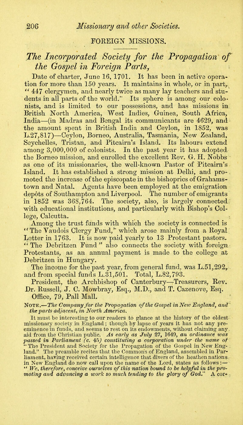 EOREIGN MISSIONS. The Incorporated Society for the Propagation of the Gospel in Foreign Parts, Date of cliartei*, June 16, 1701. It has been in active opera- tion for more than 150 years. It maintains in whole, or in part;.  447 clergymen, and nearly twice as many lay teachers and stu- dents in all parts of the world. Its sphere is among our colo- nists, and is limited to our possessions, and has missions in British North America, West Indies, Guinea, South Africa, India—(in Madras and Bengal its communicants are 4629, and the amount spent in British India and Ceylon, in 1852, was L.27,817)—Ceylon, Borneo, Australia, Tasmania, New Zealand, Seychelles, Tristan, and Pitcairn's Island. Its labours extend among 3,000,000 of colonists. In the past year it has adopted the Borneo mission, and enrolled the excellent Rev. G. H. Nobbs as one of its missionaries, the well-known Pastor of Pitcairn's Island. It has established a strong mission at Delhi, and pro- moted the increase of the episcopate in the bishoprics of Grahams- town and Natal. Agents have been employed at the emigration depots of Southampton and Liverpool. The number of emigrants in 1852 was 368,764. The society, also, is largely connected, with educational institutions, and particularly with Bishop's Col- lege, Calcutta. ; Among the trust fands with which the society is connected is The Vaudois Clergy Fund, which arose mainly from a Royal Letter in 1763. It is now paid yearly to 13 Protestant pastors. The Debritzen Fund also connects the society with foreign Protestants, as an annual payment is made to the college at Debritzen in Hungary. The income for the past year, from general fund, was L.51,292y. and from special funds L.31,501. Total, L.82,793. President, the Archbishop of Canterbury—Treasurers, Rev. Dr. Russell, J. C. Mowbray, Esq., M.D., and T. Cazenove, Esq. Office, 79, Pall Mall. Note.—The Company for ihe Propagation of the Gospel in New England, and' the parts adjacent, in North America. It must be interesting to our readers to glance at the history of the oldest - missionary society in England; though by lapse of years it has not any pre- eminence in funds, and seems to rest on its endowments, without claiming any. aid from the Christian public. As early as July 27, 1649, an ordinance was passed in Parliament (c. constituting a corporation under the name of  The President and Society for the Propagation of the Gospel in New Eng- . land. The preamble recites that the Common's of England, assembled in Par- liament, having received certain intelligence that divers of the heathen nations. in New England do now call upon the name of the Lord, states as follows:—  We, therefore, conceive ourselves of this nation hound to he helpful in the pro- moting and advancing a work so much tending to ihe glory of God. A cor* :