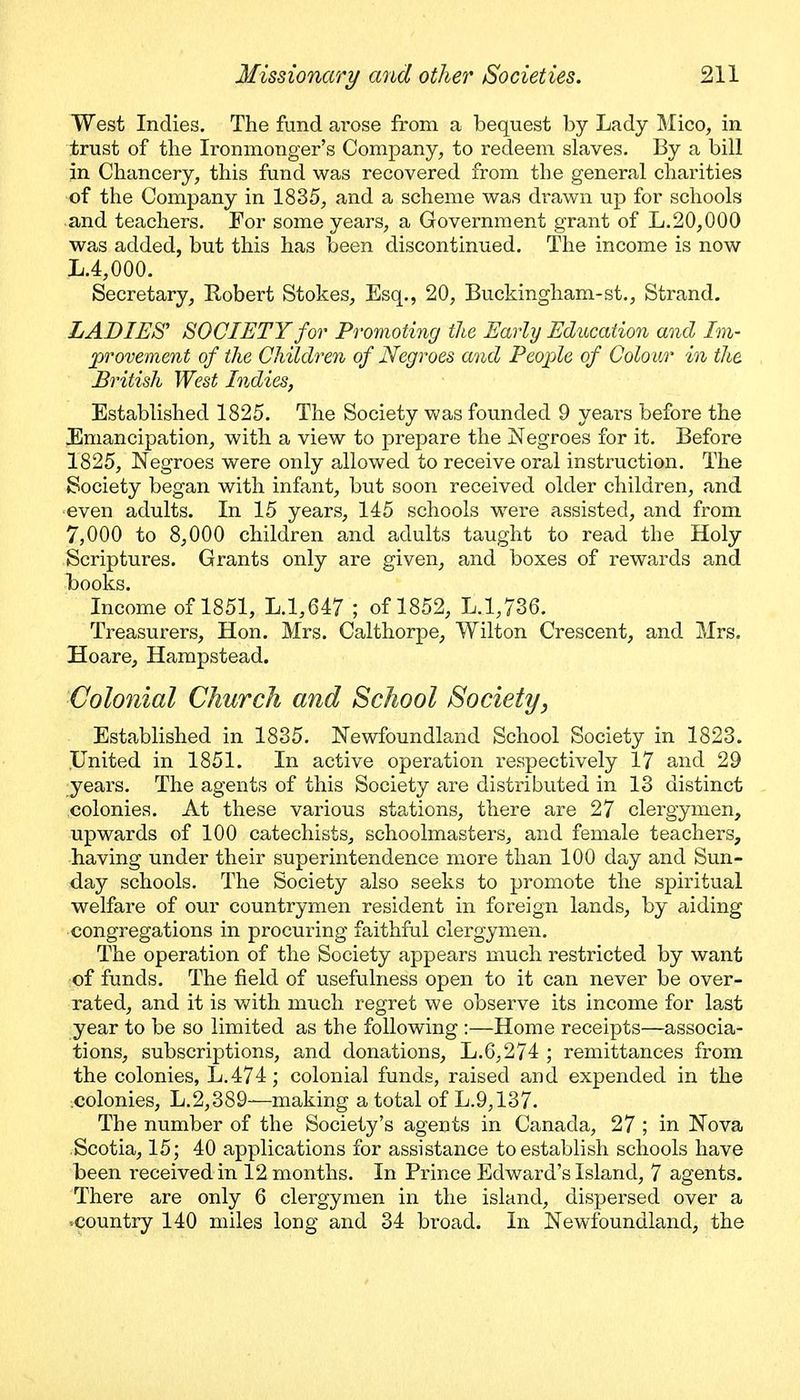 West Indies. The fund ai'ose from a bequest by Lady Mico, in trust of the Ironmonger's Company, to redeem slaves. By a bill in Chancery, this fund was recovered from the general charities of the Company in 1835, and a scheme was drawn up for schools and teachers. For some years, a Government grant of L.20,000 was added, but this has been discontinued. The income is now L.4,000. Secretary, Robert Stokes, Esq., 20, Buckingham-st., Strand. LADIES' SOCIETY for Promoting the Early Education and Im- provement of the Children of Negroes and People of Colour in the British West Indies, Established 1825. The Society was founded 9 yeai-s before the Emancipation, with a view to prepare the Negroes for it. Before 1825, Negroes were only allowed to receive oral instruction. The Society began with infant, but soon received older children, and ■even adults. In 15 years, 145 schools were assisted, and from 7,000 to 8,000 children and adults taught to read the Holy Scriptures. Grants only are given, and boxes of rewards and l)ook.s. Income of 1851, L.1,647 ; of 1852, L.1,736. Treasurers, Hon. Mrs. Calthorpe, Wilton Crescent, and Mrs. Hoare, Hampstead. Colonial Church and School Society, Established in 1835. Newfoundland School Society in 1823. IJnited in 1851. In active operation respectively 17 and 29 years. The agents of this Society are distributed in 13 distinct .colonies. At these various stations, there are 27 clergymen, upwards of 100 catechists, schoolmasters, and female teachers, having under their superintendence more than 100 day and Sun- day schools. The Society also seeks to promote the spiritual welfare of our countrymen resident in foreign lands, by aiding congregations in procuring faithful clergym.en. The operation of the Society appears much restricted by want of funds. The field of usefulness open to it can never be over- rated, and it is viiih. much regret we observe its income for last year to be so limited as the following :—Home receipts—associa- tions, subscriptions, and donations, L.6,274 ; remittances from the colonies, L.474; colonial funds, raised and expended in the :Colonies, L.2,389—making a total of L.9,137. The number of the Society's agents in Canada, 27 ; in Nova Scotia, 15; 40 applications for assistance to establish schools have been received in 12 months. In Prince Edward's Island, 7 agents. There are only 6 clergymen in the island, dispersed over a •country 140 miles long and 34 broad. In New^foundland, the