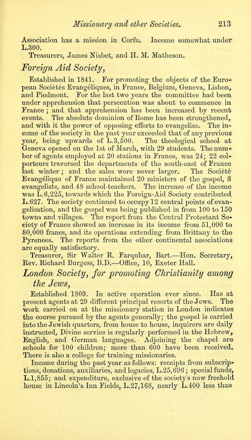 Association has a mission in Corfu. Income somewhat under L.300. Treasurers, James Nisbet, and H. M. Matheson. Foreign Aid Society, Established in 1841. For promoting the objects of the Euro- pean Societes Evangeliques, in France, Belgium, G-eneva, Lisbon, and Piedmont. For the last two years the committee had been under apprehension that persecution was about to commence in France ; and that apprehension has been increased by recent events. The absolute dominion of Rome has been strengthened, and with it the power of opposing efforts to evangelise. The in- come of the society in the past year exceeded that of any previous year, being upwards of L.3,500. The theological school at Geneva opened on the 1st of March, with 29 students. The num- ber of agents employed at 20 stations in France, was 24; 22 col- porteurs traversed the departments of the south-east of France last winter ; and the sales were never larger. The Societe Evangelique of France maintained 20 ministers of the gospel, 8 evangelists, and 48 school-teachers. The increase of the income was L.6,225, towards which the Foreign-Aid Society contributed L.627. The society continued to occupy 12 central points of evan- gelisation, and the gospel was being published in from 100 to 150 towns and villages. The report from the Central Protestant So- ciety of France showed an increase in its income from 51,000 to 80,000 francs, and its operations extending from Brittany to the Pyrenees. The reports from the other continental associations are equally satisfactory. Treasurer, Sir Walter R. Farquhar, Bart.—Hon. Secretary, Rev. Richard Burgess, B.D.—Office, 10, Exeter Hall. London Society^ for promoting Christianity among the Jews, Established 1809. In active operation ever since. Has at present agents at 29 different principal resorts of the Jews. The work carried on at the missionary station in London indicates the course pursued by the agents generally; the gospel is carried into the Jewish quarters, from house to house, inquirers are daily instructed. Divine service is regularly performed in the Hebrew, English, and German languages. Adjoining the chapel are schools for 100 children; more than 600 have been received^ There is also a college for training missionaries. Income during the past year as follows: receipts from subscrip- tions, donations, auxiliaries, and legacies, L.25,696 ; special funds, L.1,855; and expenditure, exclusive of the society's now freehold house in Lincoln's Inn Fields, L.27,168, nearly L.400 less than