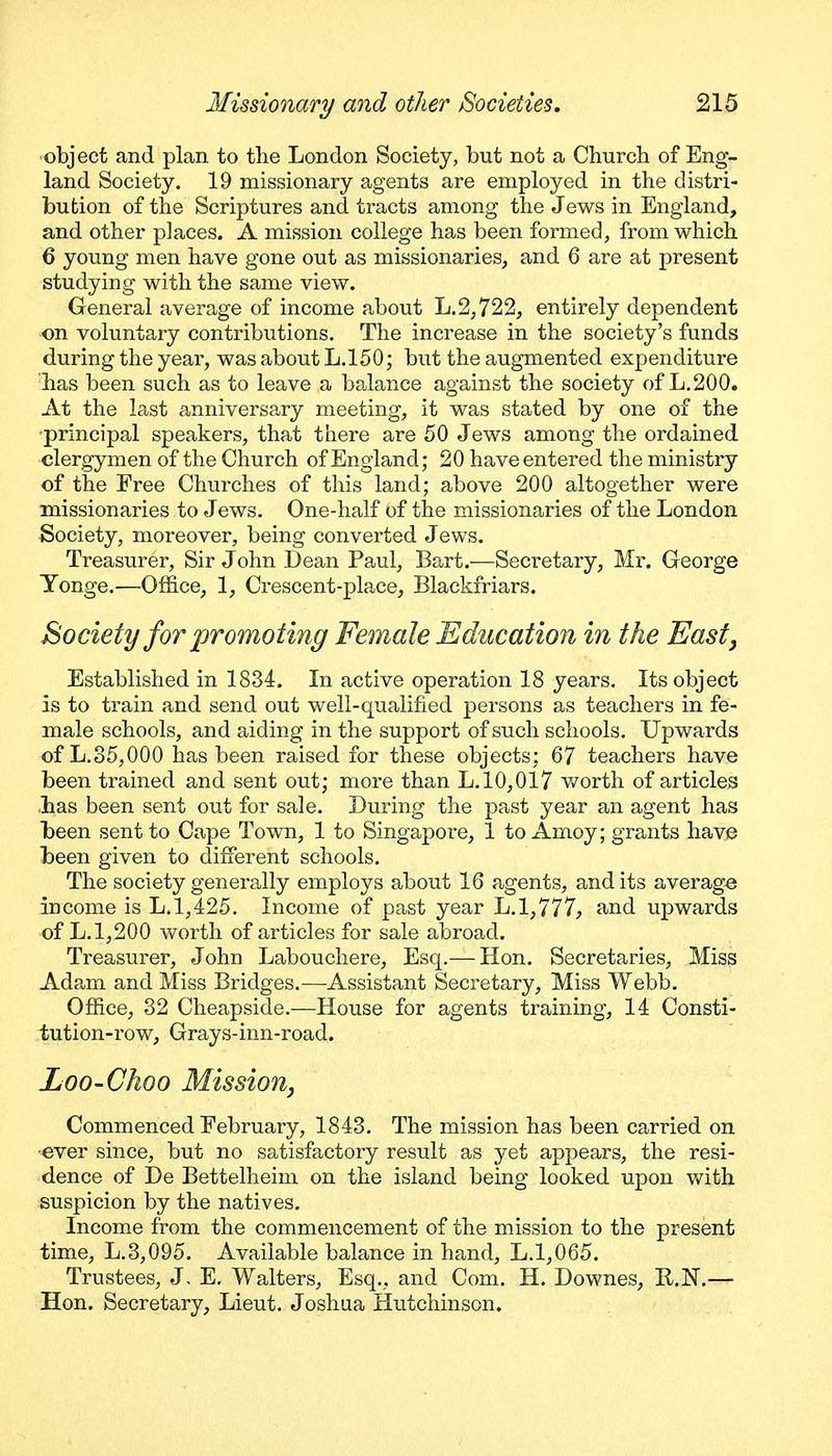 object and plan to the London Society, but not a Church of Eng- land Society. 19 missionary agents are employed in the distri- bution of the Scriptures and tracts among the Jews in England, and other places. A mission college has been formed, from which. 6 young men have gone out as missionaries, and 6 are at present studying with the same view. General average of income about L.2,722, entirely dependent on voluntary contributions. The increase in the society's funds during the year, was about L.150; but the augmented expenditure has been such as to leave a balance against the society of L.200. At the last anniversary meeting, it was stated by one of the •principal speakers, that there are 50 Jews among the ordained clergymen of the Church of England; 20 have entered the ministry of the Free Churches of this land; above 200 altogether were missionaries to Jews. One-half of the missionaries of the London Society, moreover, being converted Jews, Treasurer, Sir John Dean Paul, Bart.—Secretary, Mr. George Yonge.—Office, 1, Crescent-place, Blackfriars. Society for promoting Female Education in the East, Established in 1834. In active operation 18 years. Its object is to train and send out well-qualified persons as teachers in fe- male schools, and aiding in the support of such schools. Upwards of L.35,000 has been raised for these objects; 67 teachers have been trained and sent out; moi'e than L. 10,017 v/orth of articles has been sent out for sale. During the past year an agent has been sent to Cape Town, 1 to Singapore, 1 to Amoy; grants have been given to different schools. The society generally employs about 16 agents, audits averag-e income is L. 1,425. Income of past year L. 1,777, and upwards of L.1,200 worth of articles for sale abroad. Treasurer, John Labouchere, Esq.— Hon. Secretaries, Miss Adam and Miss Bridges.—Assistant Secretary, Miss Webb. Office, 32 Cheapside.—House for agents training, 14 Consti- tution-row, Grays-inn-road. Loo-Choo Mission, Commenced February, 1843. The mission has been carried on ever since, but no satisfactory result as yet appears, the resi- dence of De Bettelheim on the island being looked upon Vt^ith suspicion by the natives. Income from the commencement of the mission to the present time, L.3,095. Available balance in hand, L.1,065. Trustees, J, E, Walters, Esq., and Com. H. Downes, R.N.— Hon. Secretary, Lieut. Joshua Hutchinson.
