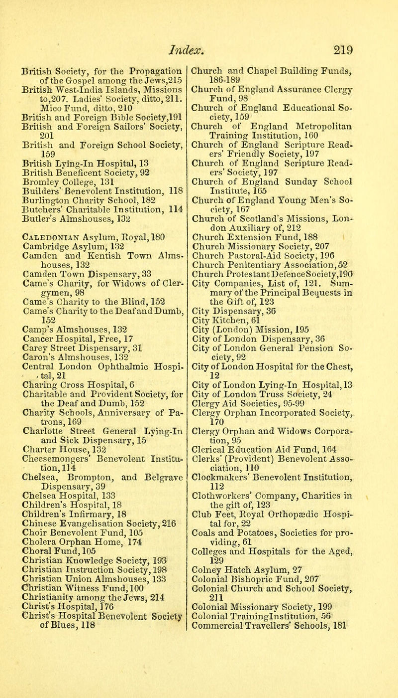British Society, for the Propagation of the Gospel among the Jews,215 British West-India Islands, Missions to,207. Ladies Society, ditto, 211. Mico Fund, ditto, 210 British and Foreign Bible Society,191 British and Foreign Sailors' Society, 201 British and Foreign School Society, 159 British Lying-in Hospital, 13 British Beneficent Society, 92 Bromley College, 131 Builders' Benevolent Institution, 118 Burlington Charity School, 182 Butchers' Charitable Institution, 114 Butler's Almshouses, 132 Caledonian Asylum, Eoyal,180 Cambridge Asylum, 132 Camden and Kentish Town Alms- houses, 132 Camden Town Dispensary, 33 Came's Charity, for Widows of Cler- gymen, 98 Camejs Charity to the Blind, 152 Came's Charity to the Deaf and Dumb, 152 Camp's Almshouses, 132 Cancer Hospital, Free, 17 Carey Street Dispensary, 31 Caron's Almshouses, 132 Central London Ophthalmic Hospi- . tal, 21 Charing Cross Hospital, 6 Charitable and Provident Society, for the Deaf and Dumb, 152 Charity Schools, Anniversary of Pa- trons, 169 Charlotte Street General Lying-in and Sick Dispensary, 15 Charter House, 132 Cheesemongers' Benevolent Institu- tion, 114 Chelsea, Brompton, and Belgrave Dispensary, 39 Chelsea Hospital, 133 Children's Hospital, 18 Children's Infirmary, 18 Chinese Evangelisation Society, 216 Choir Benevolent Fund, 105 Cholera Orphan Home, 174 Choral Fund, 105 Christian Knowledge Society, 193 Christian Instruction Society, 198 Christian Union Almshouses, 133 Christian Witness Fund, 100 Christianity among the Jews, 214 Christ's Hospital, 176 Christ's Hospital Benevolent Society of Blues, 118 Church and Chapel Building Funds, 186-189 Church of England Assurance Clergy Fund, 98 Church of England Educational So- ciety, 159 Church of England Metropolitan Training Institution, 160 Church of England Scripture Read- ers' Friendly Society, 197 Church of England Scripture Read- ers' Society, 197 Church of England Sunday School Institute, 165 Church of England Young Men's So- ciety, 167 Church of Scotland's Missions, Lon- don Auxiliary of, 212 Church Extension Fund, 188 Church Missionary Society, 207 Church Pastoral-Aid Society, 196 Church Penitentiary Association, 52 Church Protestant DefenceSociety,190 City Companies, List of, 121. Sum- mary of the Principal Bec^uests in the Gift of, 123 City Dispensary, 36 City Kitchen, 61 City (London) Mission, 195 City of London Dispensary, 36 City of London General Pension So- ciety, 92 City of London Hospital for the Chest, 12 City of London Lying-in Hospital, 13 City of London Truss Society, 24 Clergy Aid Societies, 95-99 Clergy Orphan Incorporated Society, 170 Clergy Orphan and Widows Corpora- tion, 95 Clerical Education Aid Fund, 164 Clerks' (Provident) Benevolent Asso- ciation, 110 Clockmakers' Benevolent Institution, 112 Clothworkers' Company, Charities in the gift of, 123 Club Feet, Royal Orthopasdic Hospi- tal for, 22 Coals and Potatoes, Societies for pro- viding, 61 Colleges and Hospitals for the Aged, 129 Colney Hatch Asylum, 27 Colonial Bishopric Fund, 207 Colonial Church and School Society, 211 Colonial Missionary Society, 199 Colonial Traininglnstitution, 56 Commercial Travellers' Schools, 181