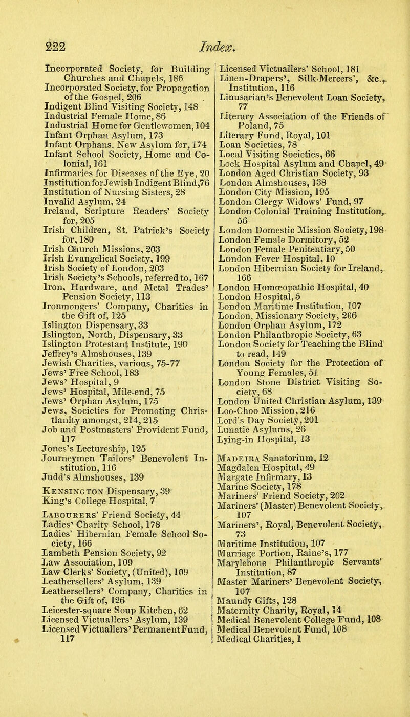 Incorporated Society, for Building Churches and Chapels, 186 Incorporated Society, for Propagation of the Gospel, 206 Indigent Blind Visiting Society, 148 Industrial Female Home, 86 Industrial Home for Gentlewomen, 104 Infant Orphan Asylum, 173 Infant Orphans, New Asylum for, 174 Infant School Society, Home and Co- lonial, 161 Infirmaries for Diseases of the Eye, 20 Institution for Jewish Indigent Blind,76 Institution of Nursing Sisters, 28 Invalid Asylum, 24 Ireland, Scripture Headers' Society for, 205 Irish Children, St. Patrick's Society for, 180 Irish Ohurch Missions, 203 Irish Evangelical Society, 199 Irish Society of London, 203 Irish Society's Schools, referred to, 167 Iron, Hardware, and Metal Trades' Pension Society, 113 Ironmongers' Company, Charities in the Gift of, 125 Islington Dispensary, 33 Islington, North, Dispensary, 33 Islington Protestant Institute, 190 Jeffrey's Almshouses, 139 Jewish Charities, various, 75-77 Jews' Free School, 183 Jews' Hospital, 9 Jews' Hospital, ]Mile-end, 75 Jews' Orphan Asylum, 175 Jews, Societies for Promoting Chris- tianity amongst, 214, 215 Joh and Postmasters' Provident Fund, 117 Jones's Lectureship, 125 Journeymen Tailors' Benevolent In- stitution, 116 Judd's Almshouses, 139 Kensington Dispensary, 39 King's College Hospital, 7 Labourers' Friend Society, 44 Ladies' Charity School, 178 Ladies' Hibernian Female School So- ciety, 166 Lambeth Pension Society, 92 Law Association, 109 Law Clerks' Society, (United), 109 Leathersellers' Asylum, 139 Leathersellers' Company, Charities in the Gift of, 126 Leicester-square Soup Kitchen, 62 Licensed Victuallers' Asylum, 139 Licensed Victuallers'PermanentFund, 117 Licensed Victuallers' School, 181 Linen-Drapers', Silk-Mercers', &c.,. Institution, 116 Linusarian's Benevolent Loan Society, 77 Literary Association of the Friends of Poland, 75 Literary Fund, Royal, 101 Loan Societies, 78 Local Visiting Societies, 66 Lock Hospital Asylum and Chapel, 49 London Aged Christian Society, 93 London Almshouses, 138 London City Mission, 195 London Clergy Widows' Fund, 97 London Colonial Training Institution, 56 London Domestic Mission Society, 198 London Female Dormitory, 52 London Female Penitentiary, 50 London Fever Hospital, lo London Hibernian Society for Ireland, 166 London Homoeopathic Hospital, 40 London Hospital,5 London Maritime Institution, 107 London, Missionary Society, 206 London Orphan Asylum, 172 London Philanthropic Society, 63 London Society for Teaching the Blind to read, 149 London Society for the Protection of Young Females, 51 London Stone District Visiting So- ciety, 68 London United Christian Asylum, 139 Loo-Choo Mission, 216 Lord's Day Society, 201 Lunatic Asylums, 26 Lying-in Hospital, 13 Madeira Sanatorium, 12 Magdalen Hospital, 49 M argate Infirmary, 13 Marine Society, 178 Mariners' Friend Society, 202 Mariners' (Master) Benevolent Society, 107 Mariners', Eoyal, Benevolent Society, 73 Maritime Institution, 107 Marriage Portion, Raine's, 177 Marylebone Philanthropic Servants' Institution, 87 Master Mariners' Benevolent Society, 107 Maundy Gifts, 128 Maternity Charity, Royal, 14 Medical Benevolent College Fund, 108 Medical Benevolent Fund, 108 Medical Charities, 1