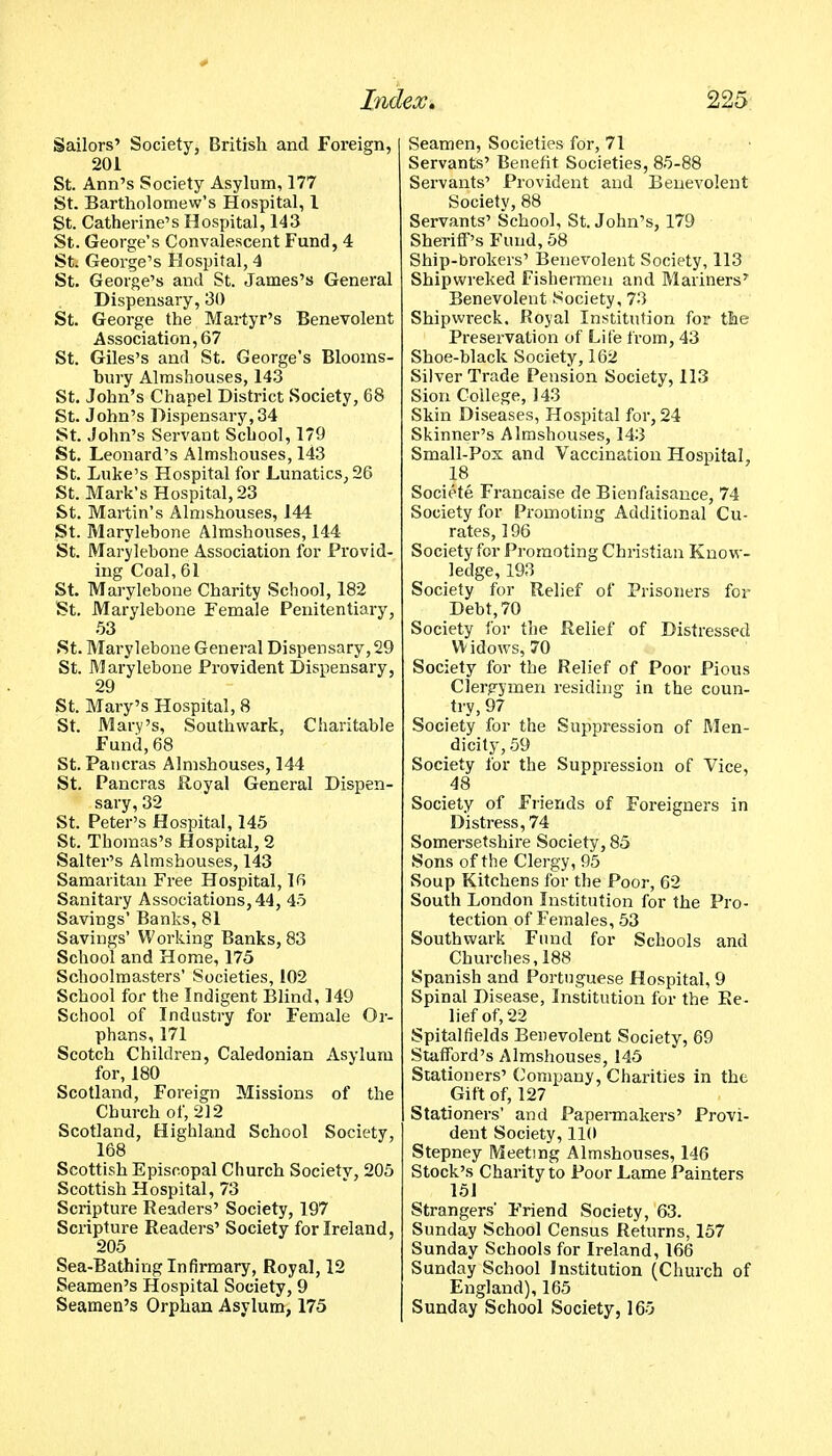 Sailors' Society, British and Foreign, 201 St. Ann's Society Asylum, 177 St. Bartholomew's Hospital, I St. Catherine's Hospital, 143 St. George's Convalescent Fund, 4 St. George's Hospital, 4 St. George's and St. James's General Dispensary, 30 St. George the Martyr's Benevolent Association, 67 St. Giles's and St. George's Blooms- bury Almshouses, 143 St. John's Chapel District Society, 68 St. John's Dispensary, 34 St. John's Servant School, 179 St. Leonard's Almshouses, 143 St. Luke's Hospital for Lunatics, 26 St. Mark's Hospital, 23 St. Martin's Almshouses, 144 St. Marylehone Almshouses, 144 St. Marylehone Association for Provid- ing Coal, 61 St. Marylebone Charity School, 182 St. Marylebone Female Penitentiary, 53 St. Marylebone General Dispensary, 29 St. Marylebone Provident Dispensary, 29 St. Mary's Hospital, 8 St. Mary's, Southwark, Charitable Fund, 68 St. Paticras Almshouses, 144 St. Pancras Royal General Dispen- sary, 32 St. Peter's Hospital, 145 St. Thomas's Hospital, 2 Salter's Almshouses, 143 Samaritan Free Hospital, 16 Sanitary Associations, 44, 45 Savings' Banks, 81 Savings' Working Banks, 83 School and Home, 175 Schoolmasters' Societies, 102 School for the Indigent Blind, 149 School of Industry for Female Or- phans, 171 Scotch Children, Caledonian Asylum for, 180 Scotland, Foreign Missions of the Church of, 212 Scotland, Highland School Society, 168 Scottish Episcopal Church Society, 205 Scottish Hospital, 73 Scripture Readers' Society, 197 Scripture Readers' Society for Ireland, 205 Sea-Bathing Infirmary, Royal, 12 Seamen's Hospital Society, 9 Seamen's Orphan Asylum, 175 Seamen, Societies for, 71 Servants' Benefit Societies, 85-88 Servants' Provident and Benevolent Society, 88 Servants' School, St. John's, 179 Sheriff's Fund, 58 Ship-brokers' Benevolent Society, 113 Shipwreked Fishermen and Mariners' Benevolent Society, 73 Shipwreck. Royal Institution for the Preservation of Life from, 43 Shoe-black Society, 162 Silver Trade Pension Society, 113 Sion College, 143 Skin Diseases, Hospital for, 24 Skinner's Almshouses, 143 Small-Pox and Vaccination Hospital, 18 Societe Francaise de Bienfaisance, 74 Society for Promoting Additional Cu- rates, 196 Society for Promoting Christian Know- ledge, 193 Society for Relief of Prisoners for Debt, 70 Society for the Relief of Distressed Widows, 70 Society for the Relief of Poor Pious Clergymen residing in the coun- try, 97 Society for the Suppression of Men- dicity, 59 Society for the Suppression of Vice, 48 Society of Friends of Foreigners in Distress, 74 Somersetshire Society, 85 Sons of the Clergy, 95 Soup Kitchens for the Poor, 62 South London Institution for the Pro- tection of Females, 53 Southwark Fund for Schools and Churches, 188 Spanish and Portuguese Hospital, 9 Spinal Disease, Institution for the Be- lief of, 22 Spitalfields Benevolent Society, 69 Stafford's Almshouses, 145 Stationers' ('ompany, Charities in the Gift of, 127 Stationers' and Papemakers' Provi- dent Society, 110 Stepney Meetmg Almshouses, 146 Stock's Charity to Poor Lame Painters 151 Strangers' Friend Society, 63. Sunday School Census Returns, 157 Sunday Schools for Ireland, 166 Sunday School Institution (Church of England), 165 Sunday School Society, 165