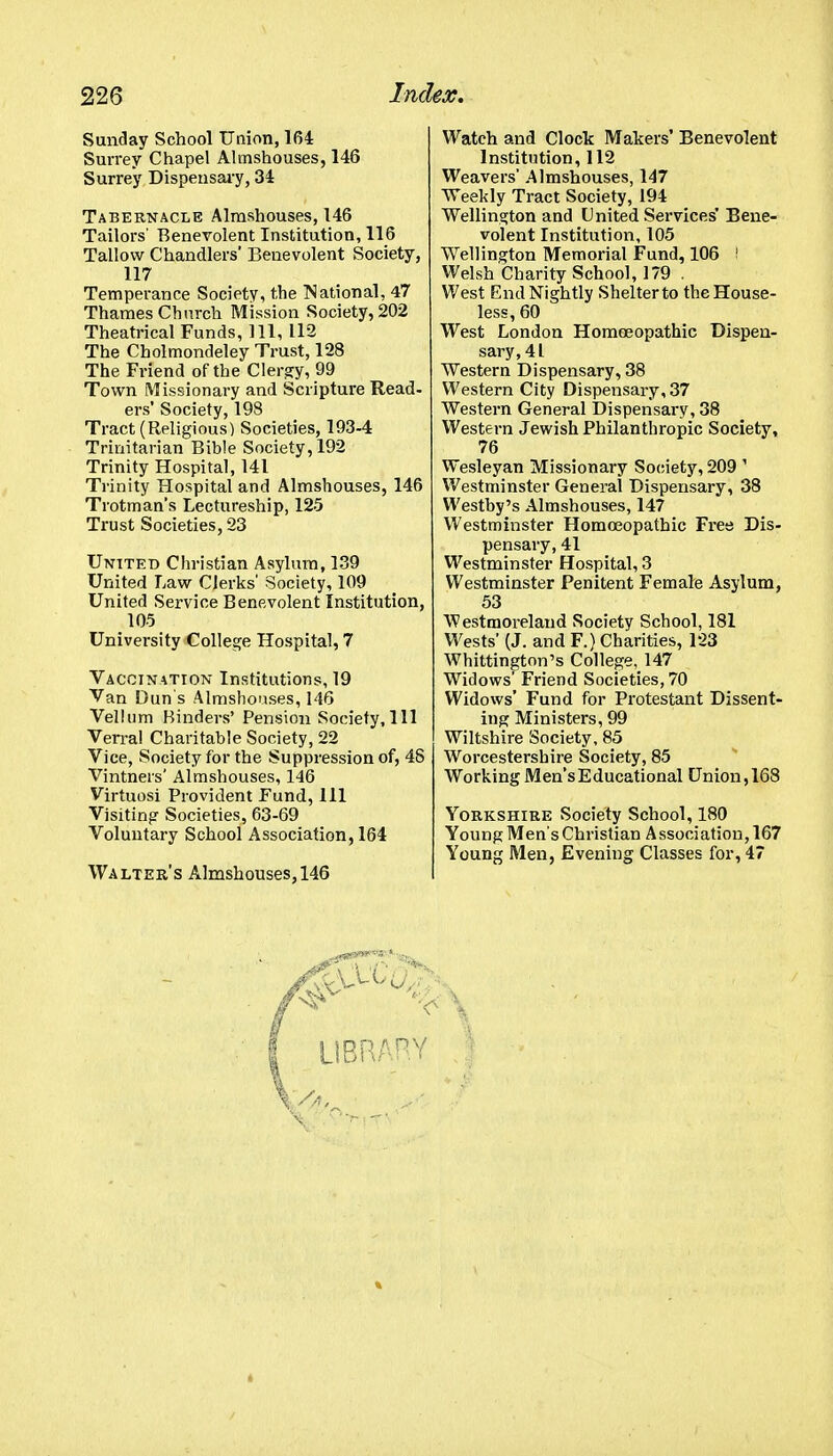 Sunday School Union, 164 Surrey Chapel Almshouses, 146 Surrey Dispensai-y, 34 Tabernacle Almshouses, 146 Tailors' Benevolent Institution, 116 Tallow Chandlers' Benevolent Society, 117 Temperance Society, the ]National, 47 Thames Church Mission Society, 202 Theatrical Funds, 111, 112 The Cholmondeley Trust, 128 The Friend of the Clergy, 99 Town Missionary and Scripture Read- ers' Society, 198 Tract (Religious) Societies, 193-4 Trinitarian Bible Society, 192 Trinity Hospital, 141 Trinity Hospital and Almshouses, 146 Trotman's Lectureship, 125 Trust Societies, 23 United Christian Asylum, 139 United Law Clerks' Society, 109 United Service Benevolent Institution, 105 University College Hospital, 7 Vaccination Institutions, 19 Van Dun's Almshouses, 146 Vellum Hinders' Pension Society,111 Ven-al Charitable Society, 22 Vice, Society for the Suppression of, 48 Vintners' Almshouses, 146 Virtuosi Provident Fund, 111 Visiting Societies, 63-69 Voluntary School Association, 164 Walter's Almshouses, 146 Watch and Clock Makers' Benevolent Institution, 112 Weavers' Almshouses, 147 Weekly Tract Society, 194 Wellinsfton and United Services' Bene- volent Institution, 105 Wellington Memorial Fund, 106 ! Welsh Charity School, 179 . West End Nightly Shelter to the House- less, 60 West London Homoeopathic Dispen- sary, 41 Western Dispensary, 38 Western City Dispensary, 37 Western General Dispensary, 38 Western Jewish Philanthropic Society, 76 Wesleyan Missionary Sociiety, 209 ' Westminster General Dispensary, 38 Westhy's Almshouses, 147 Westminster Homasopathic Free Dis- pensary, 41 Westminster Hospital, 3 Westminster Penitent Female Asylum, 53 Westmoreland Society School, 181 Wests' (J. and F.) Charities, 123 Whittington's College, 147 Widows' Friend Societies, 70 Widows' Fund for Protestant Dissent- ing Ministers, 99 Wiltshire Society, 85 Worcestershire Society, 85 Working Men'sEducational Union,168 Yorkshire Society School, 180 Young Mens Christian Association, 167 Young Men, Evening Classes for, 47