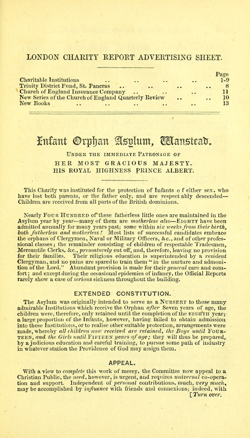 LONDON CHARITY REPORT ADVERTISING SHEET. Page CbaritaWe Institutions .. .. .. .„ 1-9 Trinity District Fund, St. Pancras .. .. .. .. 8 Church of England Insurance Company .. .. .. 11 New Series of the Church of England Quarterly Eevievv .. .. 10 New Books .. .. .. .. .. 13 Infant ©rpljan ^ggliim, SKanstcat?. Under the immediate Patbonage of HER MOST GRACIOUS MAJESTY. HIS ROYAL HIGHNESS PRINCE ALBERT. This Charity was instituted for the protection of Infants of either sex, who have lost both parents, or the father only, and are respect ably descended— Children are received from all parts of the Ei'itish dominions. Nearly Fouii Hdndeed ofthese fatherless little ones are maintained in the Asylum year by year—many of them are inotherless also—Eighty have been admitted annually for many years past; some within six u-eeks from tlieir birth, ioth fatherless and motherless ! Most lists of successful candidates embrace the orphans of Clergymen, Naval or Military Officers, &c.,and of other profes- sional classes ; the remainder consisting of children of respectable Tradesmen, Mercantile Clerks, &c., prematurely cut off, and, therefore, leaving no provision for their families. Their religious education is superintended by a resident Clergyman, and no pains are spared to train them  in the nurture and admoni- tion of the Lord. Abundant provision is made for their ^eiieraZ care and com- fort; and except during the occasional epidemics of infancy, the Official Reports rarely show a case of serious sickness throughout the building. EXTENDED CONSTITUTION. The Asylum was originally intended to serve as aNuRSEnr to those many admirable Institutions which receive the Orphan after Seven years of age, the children were, therefore, only retained until the completion of the eighth year; a large proportion of the Infants, however, having lailed to obtain admission into those Institutions, or to realise other suitable protection, arrangements were made, whereby all children now received are retained^ the Boys until Four- teen, and the Girls until Fifteen years of age; they will thus be prepared, by a judicious education and careful training, to pursue some path of industry in whatever station the Providence of God may assign them. APPEAL. With a view to complete this work of mercy, the Committee now appeal to a Christian Public, the need, however, is urgent, and requires universal co-opera- tion and support. Independent of personal contributions, much, very much^ may be accomplished by influence with friends and connexions; indeed, with [ Turn over.