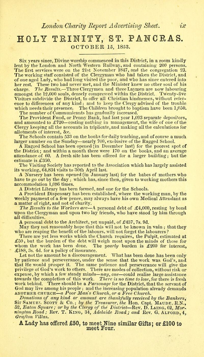 HOLY TEINITY, ST. PANGEAS. OCTOBER 15, 1853. Six years since, Divine worship commenced in this District, in a room kindly lent by the London and North Western Railway, and containing 200 persons. The first services were ou the 21st November 1847, and the congregation 23. The working staff consisted of the Clergyman who had taken the District, and of one aged Lady, who had long visited the poor, and who has since entered into her rest. These two had never met, and the Minister knew no other soul of his charge. The Results.—Three Clergymen and three Laymen are now labouring amongst the 12,000 souls, densely compressed within the District. Twenty-live Visitors subdivide the District, to offer all Christian kindnesses, without refer- ence to differences of any kind ; and to keep the Clergy advised of the trouble which needs their presence. The Children brought to baptism have been 1,050. The number of Communicants has gradually increased. The Provident Fund, or Penny Bank, had last year 1,093 separate depositors, and amounted to costing nothing in management, the wife of one of the Clergy keeping all the accounts in triplicate, and making all the calculations for allotments of interest, &c. The Schools contain 533 on the books for daily teaching, and of course a much, larger number on the Sunday—neai'ly 700, exclusive of the Ragged School. A Ragged School has been opened (in December last) for the poorest spot of the District; and within a month there were 170 on the books, and an average attendance of 60. A fresh site has been offered for a larger building,- but the estimate is £350. The Visiting Society has reported to the Association which has largely assisted its working, 64,834 visits to 30th April last. A Nursery has been opened (in January last) for the babes of mothers who have to go out by the day ; which has, since then, given to working mothers this accoramodaiion 1,086 times. A District Library has been formed, and one for the Schools. A Provident Dispensary has been established, where the working man, by the weekly payment of a few pence, may always have his own Medical Attendant as a matter of right, and not of charity. The BesuUs to the Workers are—X personal debt of £4,000, resting by bond upon the Clergyman and upon two lay friends, who have stood by him through all difficulties. A personal debt to the Architect, yet unpaid, of £'437, 7s. 9d. May they not reasonably hope that this will not be known in vain ; that they who are reaping the benefit of the labours, will not forget the labourers ? There are yet less works which the Church requires, the Pulpit, estimated at £50, but the burden of the debt will weigh most upon the minds of those for whom the work has been done. The yearly burden is £200 for interest, iSiSS, 3s. 4d. lor a policy of insurance. Let not the amount be a discouragement. What has been done has been only by patience and perseverance, undei- the sense that the work was God's, and that He would prosper it. The same patience and perseverance will give the privilege of God's work to others. There are modes of collection, without risk or expense, by which a few steady minds—wa?/, one—could realise large assistance towards the completion of this work. There is no time to lose, for there is fresh work behind. There should be a Parsonage for the District, that the servant of God may live among his people ; and the increasing population already demands ANOTHER CHXTKCH—a Poor Man's Church, or a Free Church. Donations of any kind or amount are thankfully received by the Bankers^ SirSAMUEi, Scott & Co.; hy the Treasurer, the Hon. Capt. Maude, R.N., 52, Eaton Square ; or by the Clergy of the District—Rev. D. Laing, 62, Mor-. nington Road; Rev. T. King, 34, Adelaide Road; and Eev. G. Alfokd,4, Grafton Villas. A Lady has offered £50, to meet Nine similar Gifts; or £100 to meet Four.
