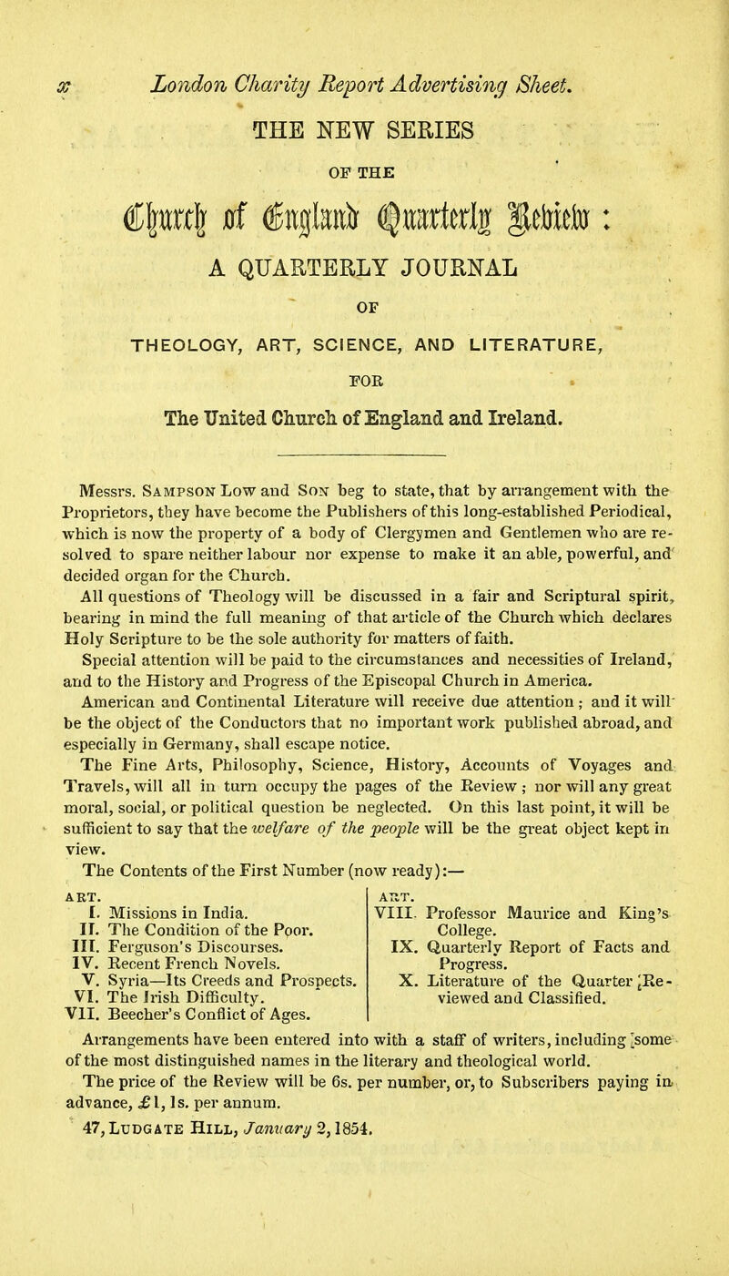 THE NEW SERIES OF THE A QUARTERLY JOURNAL OF THEOLOGY, ART, SCIENCE, AND LITERATURE, PGR  . The United Cliurcli of England and Ireland. Messrs. Sampson Low and So?f beg to state, that by arrangement with the Proprietors, tbey have become the Publishers of this long-established Periodical, which is now the property of a body of Clergymen and Gentlemen who are re- solved to spare neither labour nor expense to make it an able, powerful, and' decided organ for the Church. All questions of Theology will be discussed in a fair and Scriptural spirit, bearing in mind the full meaning of that article of the Church which declares Holy Scripture to be the sole authority for matters of faith. Special attention will be paid to the circumstances and necessities of Ireland, and to the History and Progress of the Episcopal Church in America. American and Continental Literature will receive due attention ; and it will' be the object of the Conductors that no important work published abroad, and especially in Germany, shall escape notice. The Fine Arts, Philosophy, Science, History, Accounts of Voyages and Travels, will all in turn occupy the pages of the Review; nor will any great moi'al, social, or political question be neglected. On this last point, it will be sufficient to say that the welfare of the people will be the great object kept in view. The Contents of the First Number (now ready):— APvT. VIII. Professor Maurice and King's College. IX. Quarterly Report of Facts and Progress. X. Literature of the Quarter ^Re - viewed and Classified. ART. I. Missions in India. II. The Condition of the Ppor. III. Ferguson's Discourses. IV. Recent French Novels. V. Syria—Its Creeds and Prospects. VI. The Irish Difficulty. VII. Beecher's Conflict of Ages. Arrangements have been entered into with a staff of writers, including ^some of the most distinguished names in the literary and theological world. The price of the Review will be 6s. per number, or, to Subscribers paying ia advance, £1, Is. per annum. 47,LuDGATE Hill, Jamtary 2,1854.