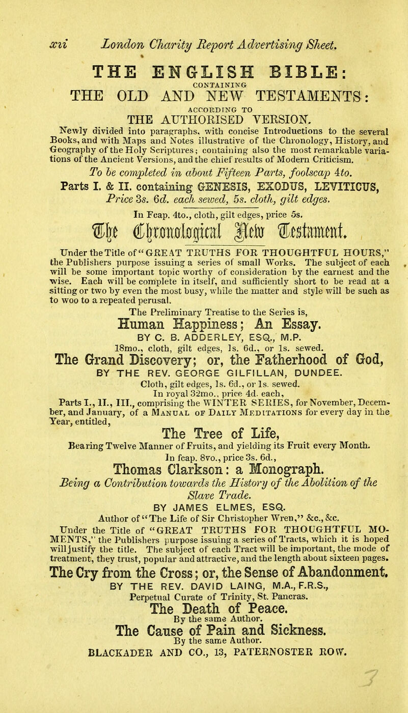 THE ENGLISH BIBLE: CONTAINING THE OLD AND NEW TESTAMENTS: ACCORDING TO THE AUTHORISED VERSION. N'ewly divided into paragraphs, with concise Introductions to the several Books, and with Maps and Notes illustrative of the Chronology, History, and Geography of the Holy Scriptures; containing also the most remarkable varia- tions of the Ancient Versions, and the chief results of Modern Criticism. To he completed in about Fifteen Parts, foolscap Ato. Parts I. & II. containing GENESIS, EXODUS, LEVITICUS, Price ds. Qd. each seived, 5s. cloth, gilt edges. In Fcap. 4to., cloth, gilt edges, price 5s. Under the Title of GREAT TEUTHS FOR THOUGHTFUL HOURS, the Publishers purpose issuing a series of small Works. The subject of each will be some important topic worthy of consideration by the earnest and the ■wise. Each will be complete in itself, and sufficiently short to be read at a sitting or two by even the most busy, while the matter and style will be such as to woo to a repeated perusal. The Preliminary Treatise to the Series is, Human Happiness; An Essay. BY C. B. ADDERLEY, ESQ., M.P. 18mo., cloth, gilt edges, Is. 6d., or Is. sewed. The Grand Discovery; or, the Fatherhood of God, BY THE REV. GEORGE GILFILLAN, DUNDEE. Cloth, gilt edges. Is. 6d., or Is. sewed. In royal 32mo.. price 4d. each. Parts I., II., III., comprising the WINTER SERIES, for November, Decem- ber, and January, of a Manual of Daily Meditations for every day in the Year, entitled, The Tree of Life, Bearing Twelve Manner of Fruits, and yielding its Fruit every Month. In fcap. 8vo., price 3s. 6d., Thomas Clarkson: a Monograph. Being a Contribution towards the History of the Abolition of the Slave Trade. BY JAMES ELMES, ESQ. Author of The Life of Sir Christopher Wren, &c.,&c. Under the Title of GREAT TRUTHS FOR THOUGHTFUL MO- MENTS, the Publishers purpose issuing a series of Tracts, which it is hoped will justify the title. The subject of each Tract will be important, the mode of treatment, they trust, popular and attractive, and the length about sixteen pages. The Cry from the Cross; or, the Sense of Abandonment, BY THE REV. DAVID LAING, M.A., F.R.S., Perpetual Curate of Trinity, St. Pancras. The Death of Peace. By the same Author. The Cause of Pain and Sickness. By the same Author. BLACKADER AND CO., 13, PATERNOSTER ROW.