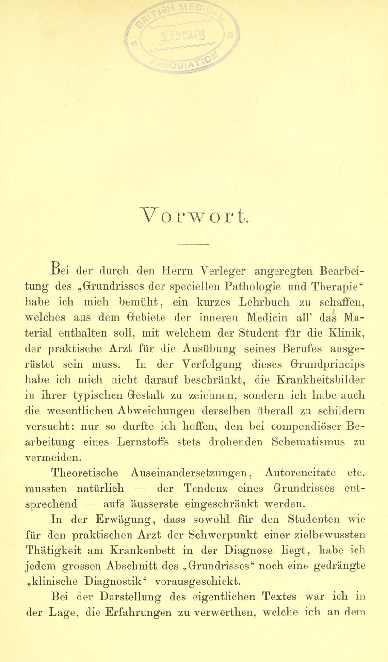 Vorwort. Bei der durch den Herrn Verleger angeregten Bearbei- tung des „Grundrisses der speciellen Pathologie und Therapie habe ich mich bemüht, ein kurzes Lehrbuch zu schaffen, welches aus dem Grebiete der inneren Medicin all' das Ma- terial enthalten soll, mit welchem der Student für die Klinik, der praktische Arzt für die Ausübung seines Berufes ausge- rüstet sein muss. In der Verfolgung dieses Grundprincips habe ich mich nicht darauf beschränkt, die Krankheitsbilder in ihrer typischen Gestalt zu zeichnen, sondern ich habe auch die wesentlichen Abweichungen derselben überall zu schildern versucht: nur so durfte ich hoffen, den bei compendiöser Be- arbeitung eines Lernstoffs stets drohenden Schematismus zu vermeiden. Theoretische Auseinandersetzungen, Autorencitate etc. mussten natürlich — der Tendenz eines Grundrisses ent- sprechend — aufs äusserste eingeschränkt werden. Li der Erwägung, dass sowohl für den Studenten wie für den praktischen Arzt der Schwerpunkt einer zielbewussten Thätigkeit am Krankenbett in der Diagnose hegt, habe ich jedem grossen Abschnitt des „Grundrisses noch eine gedrängte „klinische Diagnostik vorausgeschickt. Bei der Darstellung des eigentlichen Textes war ich in der Lage, die Erfahrungen zu verwerthen, welche ich an dem