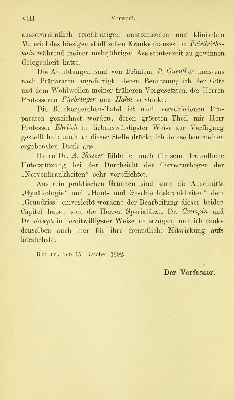 ausserordentlich reichhaltigen anatomischen und klinischen Material des hiesigen städtischen Krankenhauses im Friedrichs- hain während meiner mehrjährigen Assistentenzeit zu gewinnen Gelegenheit hatte. Die Abbildungen sind von Fräulein P. Guenther meistens nach Präparaten angefertigt, deren Benutzung ich der Grüte und dem W^ohlwollen meiner früheren Vorgesetzten, der Herren Professoren Fürhringer und Hahn verdanke. Die Blutkörperchen-Tafel ist nach verschiedenen Prä- paraten gezeichnet worden, deren grössten Theil mir Herr - Professor Ehrlich in liebenswürdigster Weise zur Verfügung gestellt hat; auch an dieser Stelle drücke ich demselben meinen ergebensten Dank aus. Herrn Dr. A. Neisser fühle ich mich für seine freundliche Unterstützung bei der Durchsicht der Correcturbogen der „Nervenkrankheiten sehr verpflichtet. Aus rein praktischen Gründen sind auch die Abschnitte „Gynäkologie und „Haut- und Geschlechtskrankheiten dem „Grundriss einverleibt worden: der Bearbeitung dieser beiden Capitel haben sich die Herren Specialärzte Dr. Czempin und Dr. Joseph in bereitwilligster VV^eise unterzogen, und ich danke denselben auch hier für ihre freundliche Mitwirkung aufs herzlichste. Berlin, den 15. October 1892.