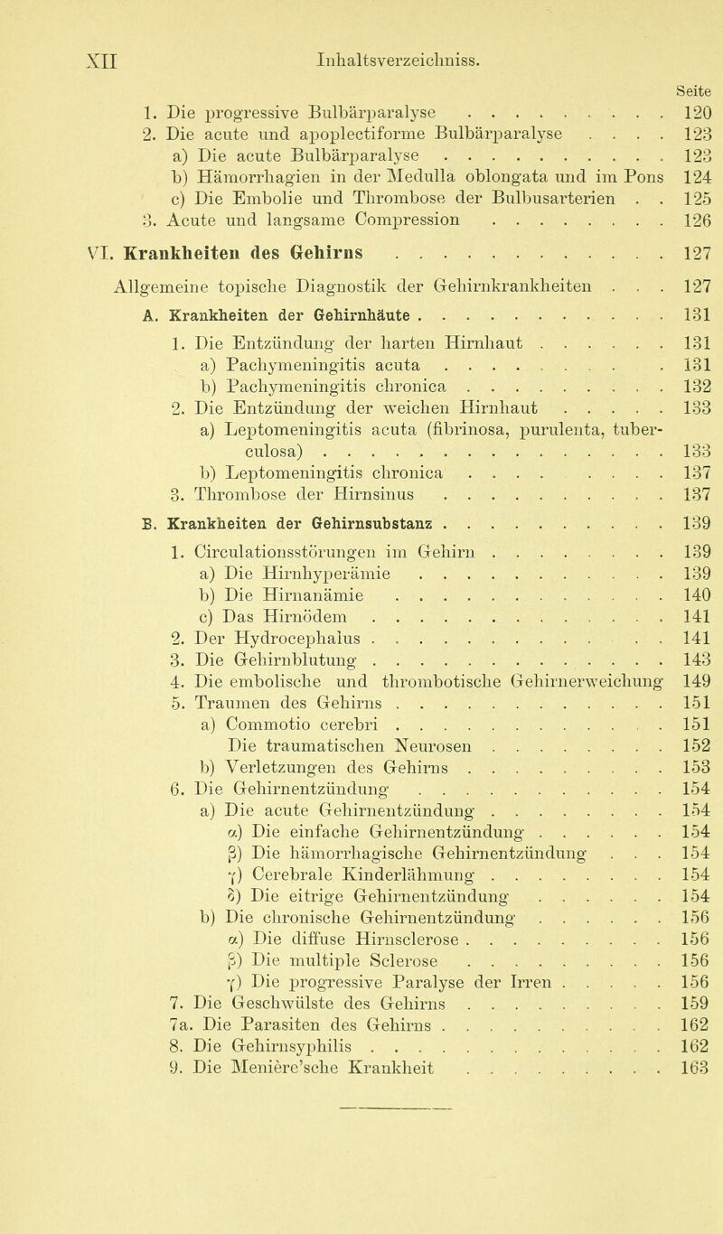 Seite 1. Die x^i'ogressive Bulbärparalyse 120 2. Die acute und apoplectiforme Bulbärparalyse . . . . 123 a) Die acute Bulbärparalyse 123 b) Hämorrliagien in der Medulla oblongata und im Pons 124 c) Die Embolie und Thrombose der Bulbusarterien . . 125 3. Acute und langsame Compression 126 VI. Krankheiten des Gehirns 127 Allgemeine topisclie Diagnostik der Geliirnkrankheiten . . . 127 A. Krankheiten der Gehirnhäute 131 1. Die Entzündung der harten Hirnhaut 131 , a) Pachymeningitis acuta 131 b) Pachymeningitis chronica 132 2. Die Entzündung der weichen Hirnhaut 133 a) Leptomeningitis acuta (fibrinosa, purulenta, tuber- culosa) 133 b) Leptomeningitis chronica ........ 137 3. Thrombose der Hirnsinus 137 B. Krankheiten der Gehirnsubstanz . . 139 1. Circulationsstörungen im Gehirn 139 a) Die Hirnhyperämie 139 b) Die Hirnanämie 140 c) Das Hirnödem 141 2. Der Hydrocephalus . . 141 3. Die Gehirnblutung 143 4. Die embolische und thrombotische Gehirnerweichung 149 5. Traumen des Gehirns 151 a) Commotio cerebri 151 Die traumatischen Neurosen 152 b) Verletzungen des Gehirns 153 6. Die Gehirnentzündung 154 a) Die acute Gehirnentzündung 154 a) Die einfache Gehirnentzündung 154 ß) Die hämorrhagische Gehirnentzündung . . . 154 Y) Cerebrale Kinderlähmung 154 Die eitrige Gehirnentzündung 154 b) Die chronische Gehirnentzündung 156 rj) Die diffuse Hirnsclerose 156 fj) Die multiple Sclerose 156 Y) Die progressive Paralyse der Irren 156 7. Die Geschwülste des Gehirns 159 7a. Die Parasiten des Gehirns 162 8. Die Gehirnsyphilis 162 9. Die Meniere'sche Krankheit 163