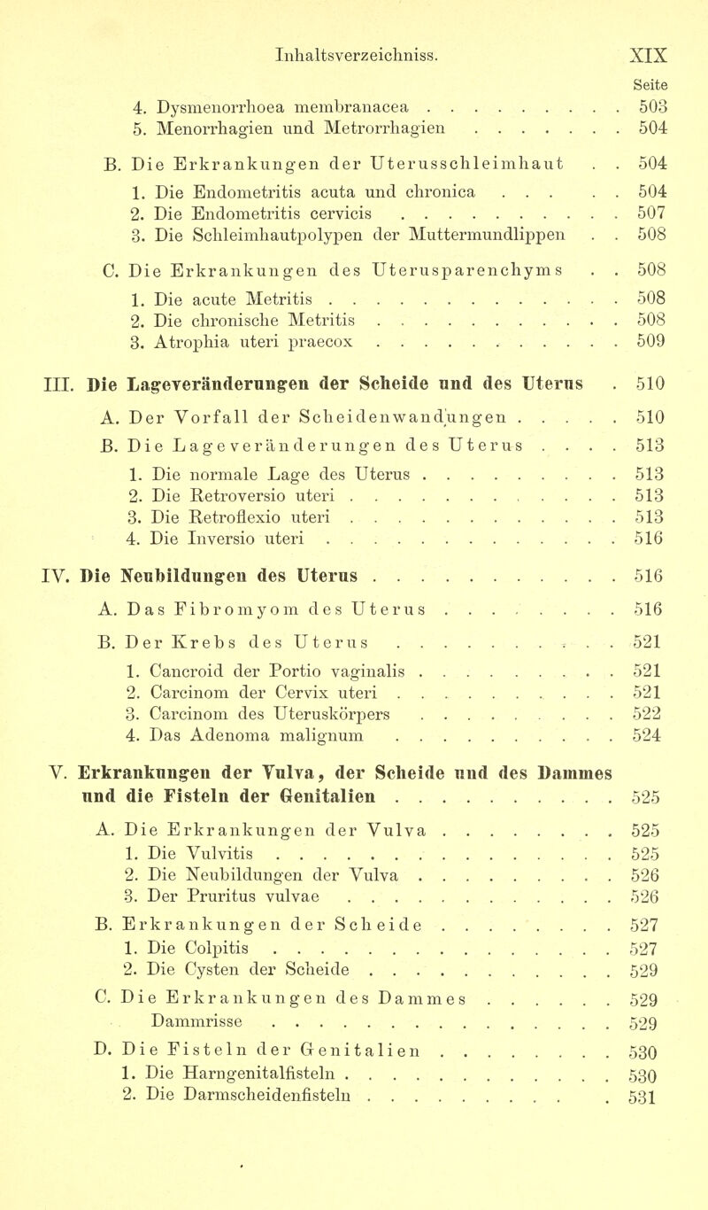 Seite 4. Dysmenorrlioea membranacea 503 5. Menorrhagien und Metrorrhagien 504 B. Die Erkrankungen der Uterusschleimhaut . . 504 1. Die Endometritis acuta und chronica 504 2. Die Endometritis cervicis 507 3. Die Schleimhautpolypen der Muttermundlippen . . 508 C. Die Erkrankungen des Uterusparenchyms . . 508 1. Die acute Metritis 508 2. Die chronische Metritis 508 3. Atrophia uteri praecox 509 III. Die Lag-everänderun^en der Scheide und des Uterns . 510 A. Der Vorfall der Scheidenwandungen 510 B. Die Lageveränderungen des Uterus . . . . 513 1. Die normale Lage des Uterus 513 2. Die Retroversio uteri 513 3. Die Retroflexio uteri 513 4. Die Inversio uteri 516 IV. Die Neubildungen des Uterus 516 A. Das Fibromyom des Uterus . . . . . . . . 516 B. Der Krebs des Uterus ^ . . 521 1. Cancroid der Portio vaginalis 521 2. Carcinom der Cervix uteri 521 3. Carcinom des Uteruskörpers 522 4. Das Adenoma malignum . 524 V. Erkrankungen der Vulva, der Scheide und des Dammes und die Fisteln der Genitalien 525 A. Die Erkrankungen der Vulva 525 1. Die Vulvitis 525 2. Die Neubildungen der Vulva 526 3. Der Pruritus vulvae 526 B. Erkrankungender Sc beide 527 1. Die Colpitis 527 2. Die Cysten der Scheide 529 C. Die Erkrankungen des Dammes 529 Dammrisse 529 D. DiePistelnder Genitalien 530 1. Die Harngenitalfisteln 530 2. Die Darmscheidenfistelu . 531