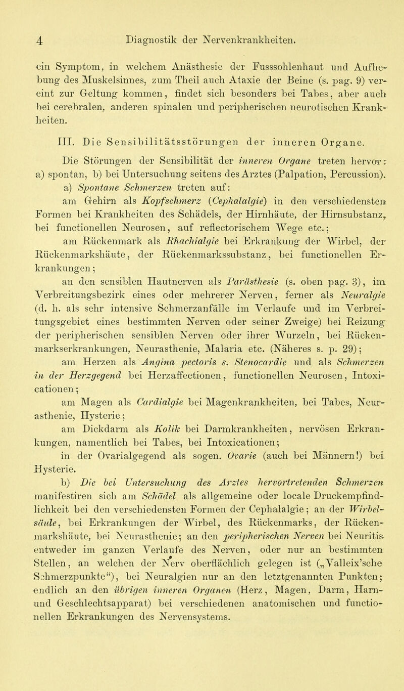 ein Symptom, in welchem Anästhesie der Fusssohlenhaut und Aufhe- bung des Muskelsinnes, zum Theil auch Ataxie der Beine (s. pag. 9) ver- eint zur Greltung kommen, findet sich besonders bei Tabes, aber auch bei cerebralen, anderen spinalen und peripherischen neurotischen Krank- heiten, III. Die Sensibilitätsstörungen der inneren Organe. Die Störungen der Sensibilität der inneren Organe treten hervor: a) spontan, b) bei Untersuchung seitens des Arztes (Palpation, Percussion). a) Spontane Schmerzen treten auf: am Gehirn als Kopfschmerz {Cephalalgie) in den verschiedensten Formen bei Krankheiten des Schädels, der Hirnhäute, der Hirnsubstanz^ bei functionellen Neurosen, auf reflectorischem Wege etc.; am Rückenmark als Rhachialgie bei Erkrankung der Wirbel, der Rückenmarkshäute, der Rückenmarkssubstanz, bei functionellen Er- krankungen ; an den sensiblen Hautnerven als Parästhesie (s. oben j)ag. 3), im Verbreitungsbezirk eines oder mehrerer Nerven, ferner als Neuralgie (d. h. als sehr intensive Schmerzanfälle im Verlaufe und im Verbrei- tungsgebiet eines bestimmten Nerven oder seiner Zweige) bei Reizung- der peripherischen sensiblen Nerven oder ihrer Wurzeln, bei Rücken- markserkrankungen, Neurasthenie, Malaria etc. (Näheres s. p. 29); am Herzen als Angina pectoris s. Stenocardie und als Schmerzen in der Herzgegend bei Herzaffectionen, functionellen Neurosen, Intoxi- cationen; am Magen als Cardialgie bei Magenkrankheiten, bei Tabes, Neur- asthenie, Hysterie-, am Dickdarm als Kolik bei Darmkrankheiten, nervösen Erkran- kungen, namentlich bei Tabes, bei Intoxicationen; in der Ovarialgegend als sogen. Ovarie (auch bei Männern!) bei Hysterie. b) Die hei Untersuchung des Arztes hervortretenden Schmerzen manifestiren sich am Schädel als allgemeine oder locale Druckempfind- lichkeit bei den verschiedensten Formen der Cephalalgie; an der Wirbel- säule, bei Erkrankungen der Wirbel, des Rückenmarks, der Rücken- markshäute, bei Neurasthenie; an den 2J>er//>/?gmcAe/i Nerven bei Neuritis- entweder im ganzen Verlaufe des Nerven, oder nur an bestimmten Stellen, an welchen der Nerv oberflächlich gelegen ist („Valleix'sche Sahmerzpunkte), bei Neuralgien nur an den letztgenannten Punkten; endlich an den übrigen inneren Organen (Herz, Magen, Darm, Harn- und Geschlechtsapparat) bei verschiedenen anatomischen und functio- nellen Erkrankungen des Nervensystems.