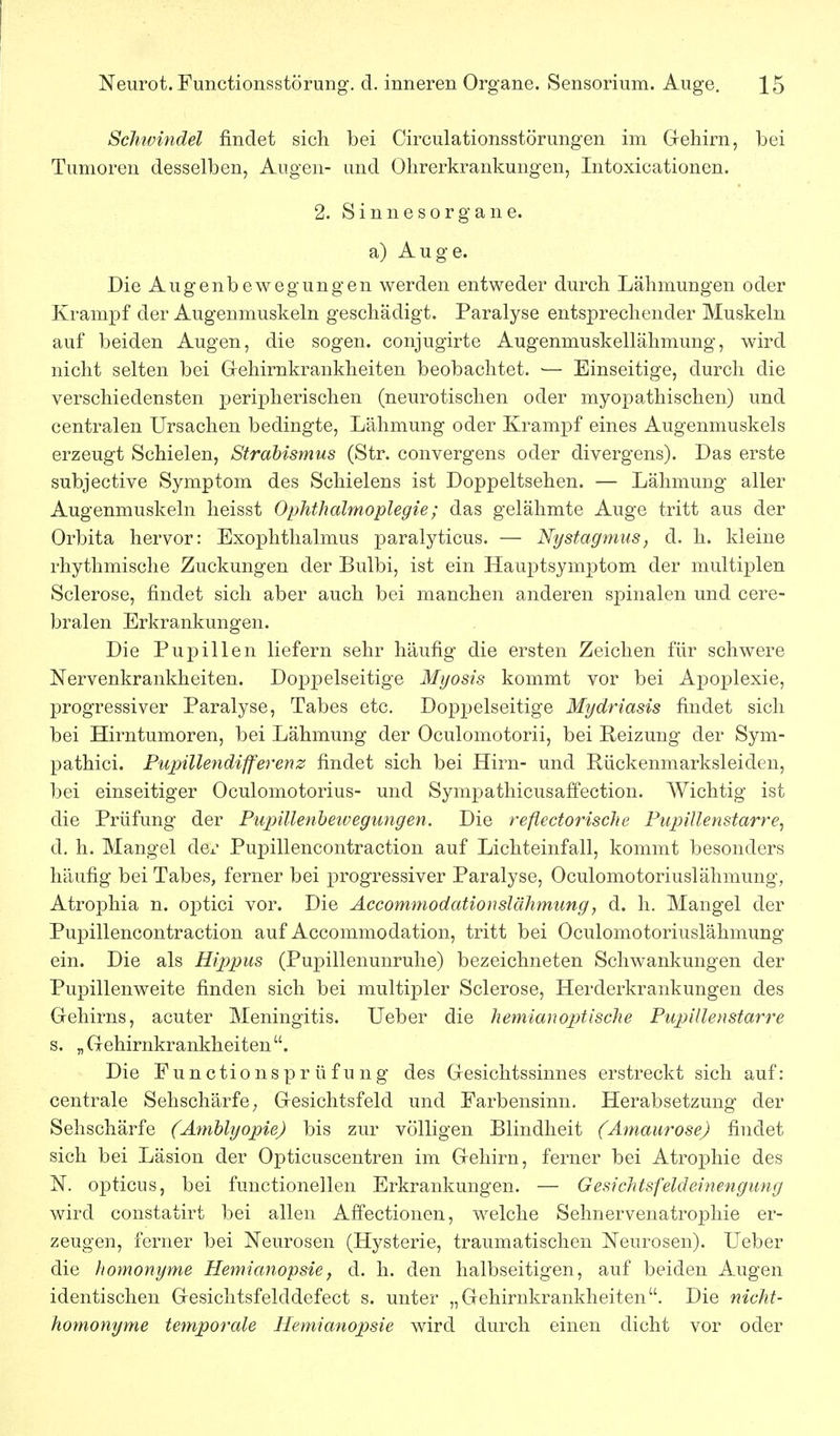 Schwindel findet sich bei Circulationsstörungen im Gehirn, bei Tumoren desselben, Augen- und Ohrerkrankungen, Intoxicationen. 2. S i n n e s 0 r g a n e. a) Auge. Die Augenbewegungen werden entweder durch Lähmungen oder Krampf der Augenmuskeln geschädigt. Paralyse entsprechender Muskeln auf beiden Augen, die sogen, conjugirte Augenmuskellälimung, wird nicht selten bei Oehirnkrankheiten beobachtet. — Einseitige, durch die verschiedensten peripherischen (neurotischen oder myopathischen) und centralen Ursachen bedingte, Lähmung oder Krampf eines Augenmuskels erzeugt Schielen, Strabismus (Str. convergens oder divergens). Das erste subjective Symptom des Schielens ist Doppeltsehen. — Lähmung aller Augenmuskeln heisst Ophthalmoplegie; das gelähmte Auge tritt aus der Orbita hervor: Exophthalmus paralyticus. — Nystagmus, d. h. kleine rhythmische Zuckungen der Bulbi, ist ein Hauptsymptom der multiplen Sclerose, findet sich aber auch bei manchen anderen spinalen und cere- bralen Erkrankungen. Die Pupillen liefern sehr häufig die ersten Zeichen für schwere Nervenkrankheiten. Doppelseitige Mijosis kommt vor bei Apoplexie, progressiver Paralyse, Tabes etc. Doppelseitige Mydriasis findet sich bei Hirntumoren, bei Lähmung der Oculomotorii, bei Reizung der Sym- pathici. Pupillendifferenz findet sich bei Hirn- und Rückenmarksleiden, bei einseitiger Oculomotorius- und Sympathicusaffection. AVichtig ist die Prüfung der Piqnllenheivegungen. Die refledorische Pupillenstarre, d. h. Mangel de^' Pupillencontraction auf Lichteinfall, kommt besonders häufig bei Tabes, ferner bei progressiver Paralyse, Oculomotoriuslähmung, Atrophia n. optici vor. Die Accommodationslähmung, d. h. Mangel der Pupillencontraction auf Accommodation, tritt bei Oculomotoriuslähmung ein. Die als Rippus (Pupillenunruhe) bezeichneten Schwankungen der Pupillenweite finden sich bei multipler Sclerose, Herderkrankungen des Gehirns, acuter Meningitis. Ueber die hemianop>tische Pupillenstarre s. „Gehirnkrankheiten. Die Functionsprüfung des Gesichtssinnes erstreckt sich auf: centrale Sehschärfe; Gesichtsfeld und Farbensinn. Herabsetzung der Sehschärfe (Amblyopie) bis zur völligen Blindheit (Amaurose) findet sich bei Läsion der Opticuscentren im Gehirn, ferner bei Atroj)hie des N. opticus, bei functionellen Erkrankungen. — Gesiclttsfeldeinengung wird constatirt bei allen Affectionen, welche Sehnervenatrophie er- zeugen, ferner bei Neurosen (Hysterie, traumatischen Neurosen). Ueber die homonyme Hemianopsie, d. h. den halbseitigen, auf beiden Augen identischen Gesichtsfelddefect s. unter „Gehirnkrankheiten. Die nicht- homonyme temporale Hemianopsie wird durch einen dicht vor oder