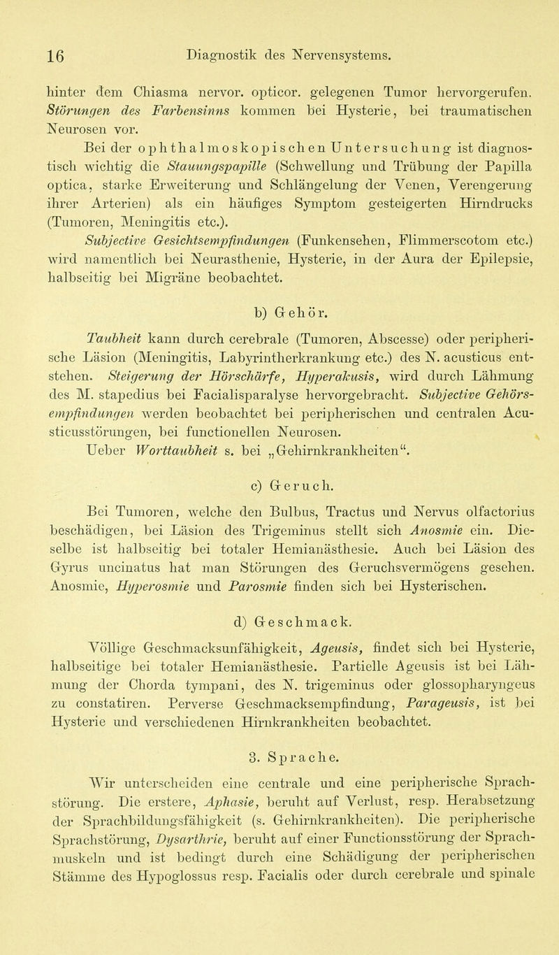 hinter dem Chiasma nervor. opticor. gelegenen Tumor hervorgerufen. Störungen des Farbensinns kommen bei Hysterie, bei traumatischen Neurosen vor. Bei der ophthalmoskopischen Untersuchung ist diagnos- tisch wichtig die Stauungspapille (Schwellung und Trübung der Papilla optica, starke Erweiterung und Schlängelung der Venen, Verengerung ihrer Arterien) als ein häufiges Symptom gesteigerten Hirndrucks (Tumoren, Meningitis etc.). Subjective Gesichtsempfindungen (Funkensehen, Flimmerscotom etc.) wird namentlich bei Neurasthenie, Hysterie, in der Aura der Epilepsie, halbseitig bei Migräne beobachtet. b) Grehör. Taubheit kann durch cerebrale (Tumoren, Abscesse) oder peripheri- sche Läsion (Meningitis, Labyrintherkrankung etc.) des N. acusticus ent- stehen. Steigerung der Hörschärfe, Ht/perakusis, wird durch Lähmung des M. stapedius bei Facialisparalyse hervorgebracht. Subjective Gehörs- empfindungen werden beobachtet bei peripherischen und centralen Acu- sticusstörungen, bei functionellen Neurosen. Ueber Worttaubheit s. bei „Gehirnkrankheiten. c) Greruch. Bei Tumoren, welche den Bulbus, Tractus und Nervus olfactorius beschädigen, bei Läsion des Trigeminus stellt sich Anosmie ein. Die- selbe ist halbseitig bei totaler Hemianästhesie. Auch bei Läsion des Gyrus uncinatus hat man Störungen des Geruchsvermögens gesehen. Anosmie, Hyperosmie und Parosmie finden sich bei Hysterischen. d) Geschmack. Völlige Geschmacksunfähigkeit, Ägeusis, findet sich bei Hysterie, halbseitige bei totaler Hemianästhesie. Partielle Ageusis ist bei Läh- mung der Chorda tympani, des N. trigeminus oder glossopharyngeus zu constatiren. Perverse Geschmacksempfindung, Parageusis, ist bei Hysterie und verschiedenen Hirnkrankheiten beobachtet. 3. Sprache. Wir unterscheiden eine centrale und eine peripherische Sprach- störung. Die erstere, Aphasie, beruht auf Verlust, resp. Herabsetzung der Sprachbildungsfähigkeit (s. Gehirnkrankheiten). Die peripherische Sprachstörung, Dysarthrie, beruht auf einer Functionsstörung der Sprach- niuskeln und ist bedingt durch eine Schädigung der peripherischen Stämme des Hypoglossus resp. Facialis oder durch cerebrale und spinale